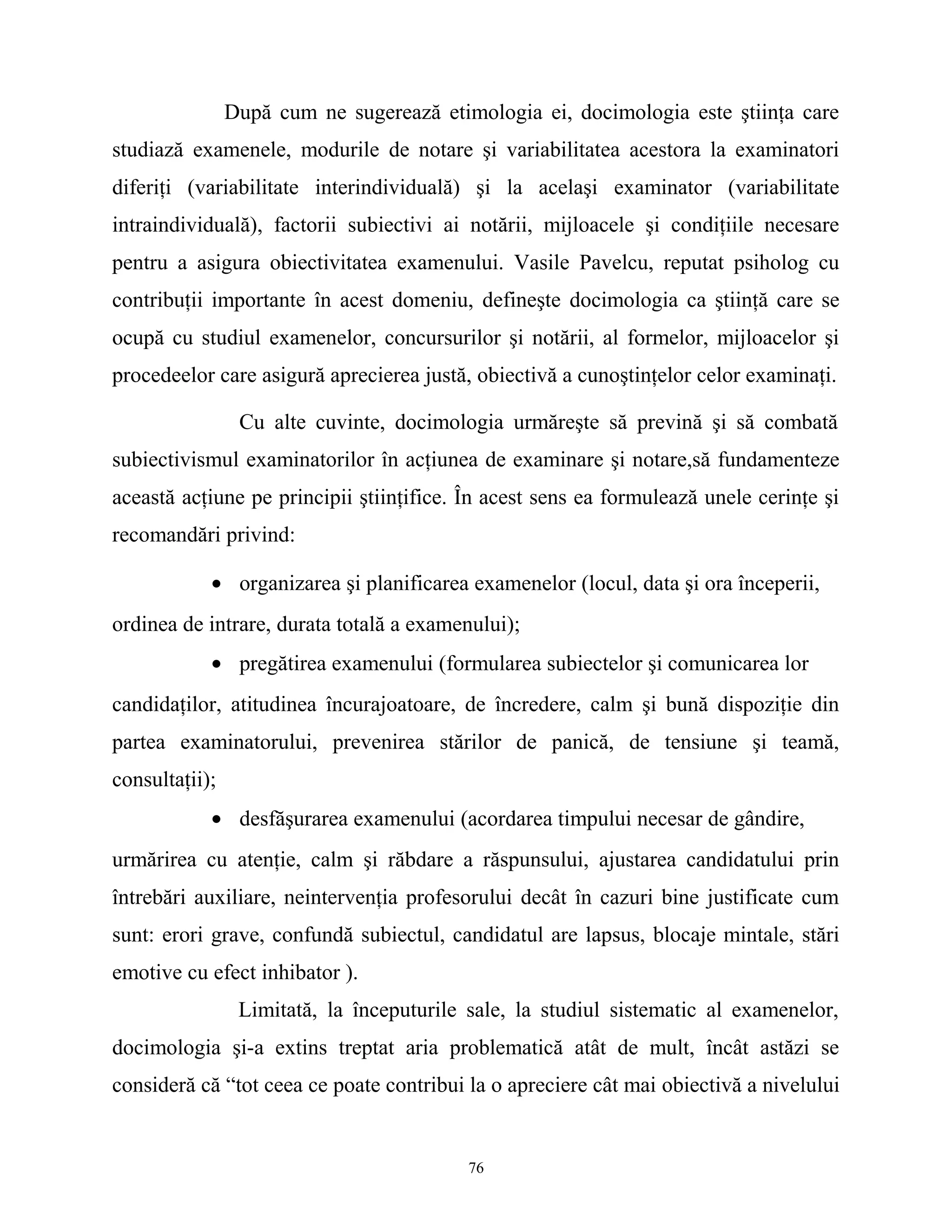 După cum ne sugerează etimologia ei, docimologia este ştiinţa care
studiază examenele, modurile de notare şi variabilitatea acestora la examinatori
diferiţi (variabilitate interindividuală) şi la acelaşi examinator (variabilitate
intraindividuală), factorii subiectivi ai notării, mijloacele şi condiţiile necesare
pentru a asigura obiectivitatea examenului. Vasile Pavelcu, reputat psiholog cu
contribuţii importante în acest domeniu, defineşte docimologia ca ştiinţă care se
ocupă cu studiul examenelor, concursurilor şi notării, al formelor, mijloacelor şi
procedeelor care asigură aprecierea justă, obiectivă a cunoştinţelor celor examinaţi.
Cu alte cuvinte, docimologia urmăreşte să prevină şi să combată
subiectivismul examinatorilor în acţiunea de examinare şi notare,să fundamenteze
această acţiune pe principii ştiinţifice. În acest sens ea formulează unele cerinţe şi
recomandări privind:
• organizarea şi planificarea examenelor (locul, data şi ora începerii,
ordinea de intrare, durata totală a examenului);
• pregătirea examenului (formularea subiectelor şi comunicarea lor
candidaţilor, atitudinea încurajoatoare, de încredere, calm şi bună dispoziţie din
partea examinatorului, prevenirea stărilor de panică, de tensiune şi teamă,
consultaţii);
• desfăşurarea examenului (acordarea timpului necesar de gândire,
urmărirea cu atenţie, calm şi răbdare a răspunsului, ajustarea candidatului prin
întrebări auxiliare, neintervenţia profesorului decât în cazuri bine justificate cum
sunt: erori grave, confundă subiectul, candidatul are lapsus, blocaje mintale, stări
emotive cu efect inhibator ).
Limitată, la începuturile sale, la studiul sistematic al examenelor,
docimologia şi-a extins treptat aria problematică atât de mult, încât astăzi se
consideră că “tot ceea ce poate contribui la o apreciere cât mai obiectivă a nivelului
76
 
