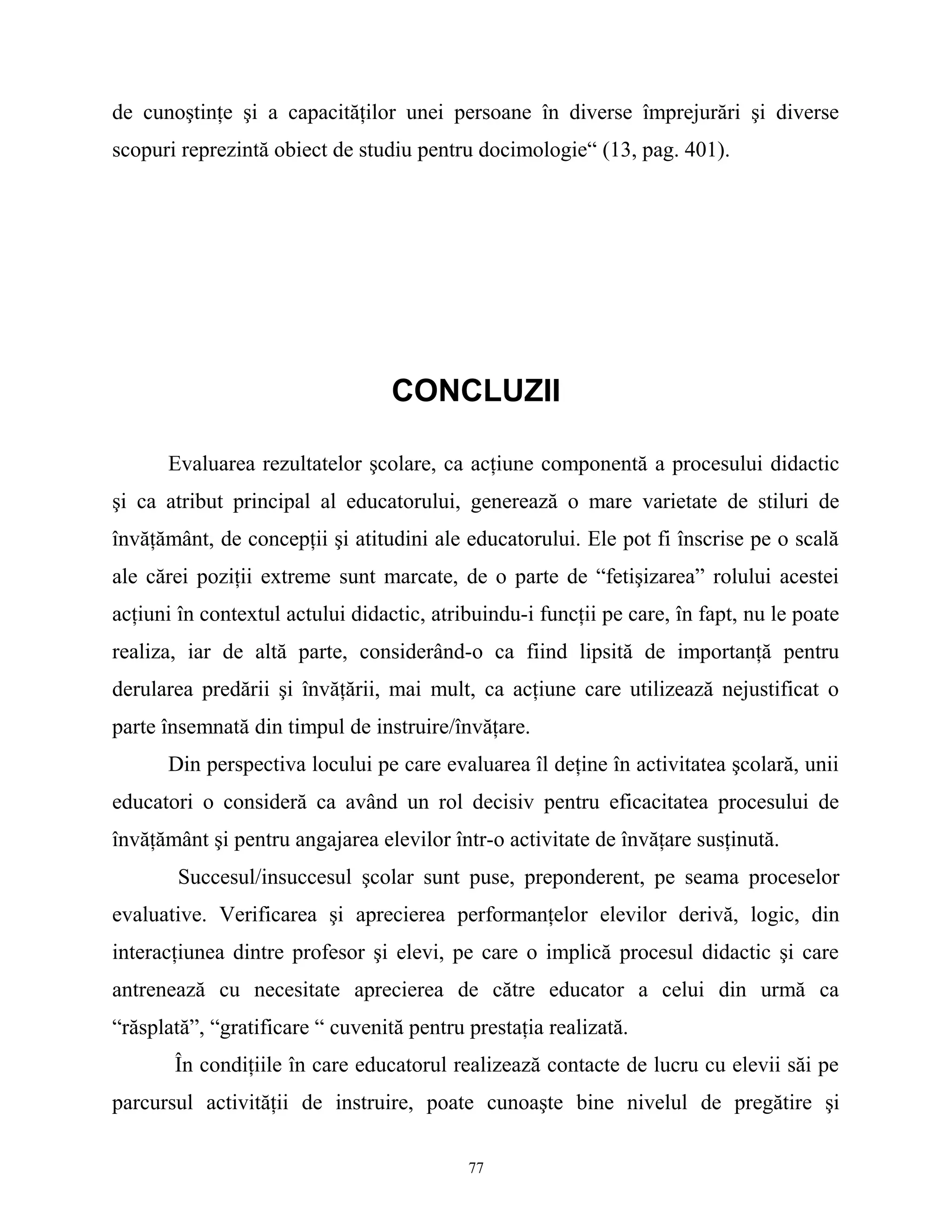 de cunoştinţe şi a capacităţilor unei persoane în diverse împrejurări şi diverse
scopuri reprezintă obiect de studiu pentru docimologie“ (13, pag. 401).
CONCLUZII
Evaluarea rezultatelor şcolare, ca acţiune componentă a procesului didactic
şi ca atribut principal al educatorului, generează o mare varietate de stiluri de
învăţământ, de concepţii şi atitudini ale educatorului. Ele pot fi înscrise pe o scală
ale cărei poziţii extreme sunt marcate, de o parte de “fetişizarea” rolului acestei
acţiuni în contextul actului didactic, atribuindu-i funcţii pe care, în fapt, nu le poate
realiza, iar de altă parte, considerând-o ca fiind lipsită de importanţă pentru
derularea predării şi învăţării, mai mult, ca acţiune care utilizează nejustificat o
parte însemnată din timpul de instruire/învăţare.
Din perspectiva locului pe care evaluarea îl deţine în activitatea şcolară, unii
educatori o consideră ca având un rol decisiv pentru eficacitatea procesului de
învăţământ şi pentru angajarea elevilor într-o activitate de învăţare susţinută.
Succesul/insuccesul şcolar sunt puse, preponderent, pe seama proceselor
evaluative. Verificarea şi aprecierea performanţelor elevilor derivă, logic, din
interacţiunea dintre profesor şi elevi, pe care o implică procesul didactic şi care
antrenează cu necesitate aprecierea de către educator a celui din urmă ca
“răsplată”, “gratificare “ cuvenită pentru prestaţia realizată.
În condiţiile în care educatorul realizează contacte de lucru cu elevii săi pe
parcursul activităţii de instruire, poate cunoaşte bine nivelul de pregătire şi
77
 