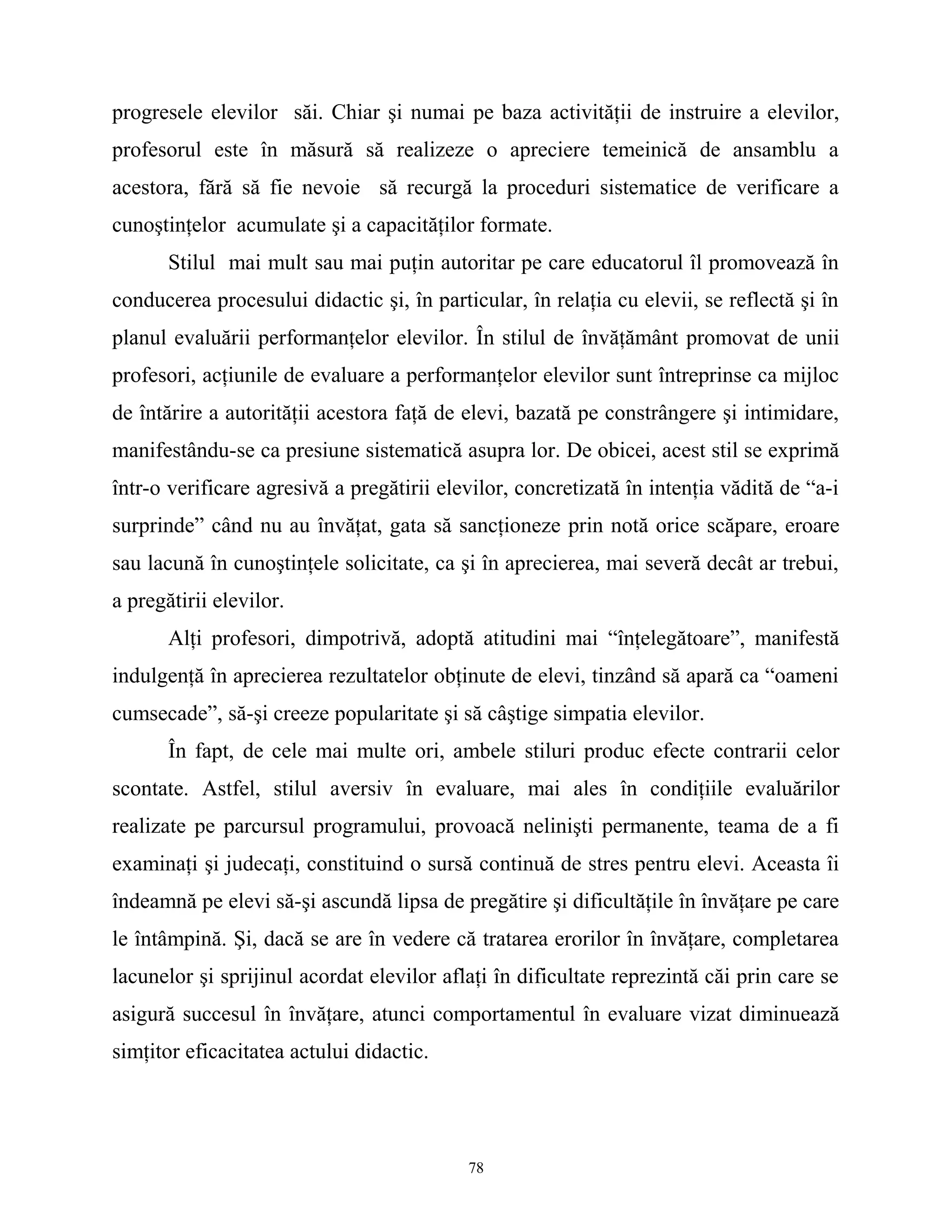 progresele elevilor săi. Chiar şi numai pe baza activităţii de instruire a elevilor,
profesorul este în măsură să realizeze o apreciere temeinică de ansamblu a
acestora, fără să fie nevoie să recurgă la proceduri sistematice de verificare a
cunoştinţelor acumulate şi a capacităţilor formate.
Stilul mai mult sau mai puţin autoritar pe care educatorul îl promovează în
conducerea procesului didactic şi, în particular, în relaţia cu elevii, se reflectă şi în
planul evaluării performanţelor elevilor. În stilul de învăţământ promovat de unii
profesori, acţiunile de evaluare a performanţelor elevilor sunt întreprinse ca mijloc
de întărire a autorităţii acestora faţă de elevi, bazată pe constrângere şi intimidare,
manifestându-se ca presiune sistematică asupra lor. De obicei, acest stil se exprimă
într-o verificare agresivă a pregătirii elevilor, concretizată în intenţia vădită de “a-i
surprinde” când nu au învăţat, gata să sancţioneze prin notă orice scăpare, eroare
sau lacună în cunoştinţele solicitate, ca şi în aprecierea, mai severă decât ar trebui,
a pregătirii elevilor.
Alţi profesori, dimpotrivă, adoptă atitudini mai “înţelegătoare”, manifestă
indulgenţă în aprecierea rezultatelor obţinute de elevi, tinzând să apară ca “oameni
cumsecade”, să-şi creeze popularitate şi să câştige simpatia elevilor.
În fapt, de cele mai multe ori, ambele stiluri produc efecte contrarii celor
scontate. Astfel, stilul aversiv în evaluare, mai ales în condiţiile evaluărilor
realizate pe parcursul programului, provoacă nelinişti permanente, teama de a fi
examinaţi şi judecaţi, constituind o sursă continuă de stres pentru elevi. Aceasta îi
îndeamnă pe elevi să-şi ascundă lipsa de pregătire şi dificultăţile în învăţare pe care
le întâmpină. Şi, dacă se are în vedere că tratarea erorilor în învăţare, completarea
lacunelor şi sprijinul acordat elevilor aflaţi în dificultate reprezintă căi prin care se
asigură succesul în învăţare, atunci comportamentul în evaluare vizat diminuează
simţitor eficacitatea actului didactic.
78
 