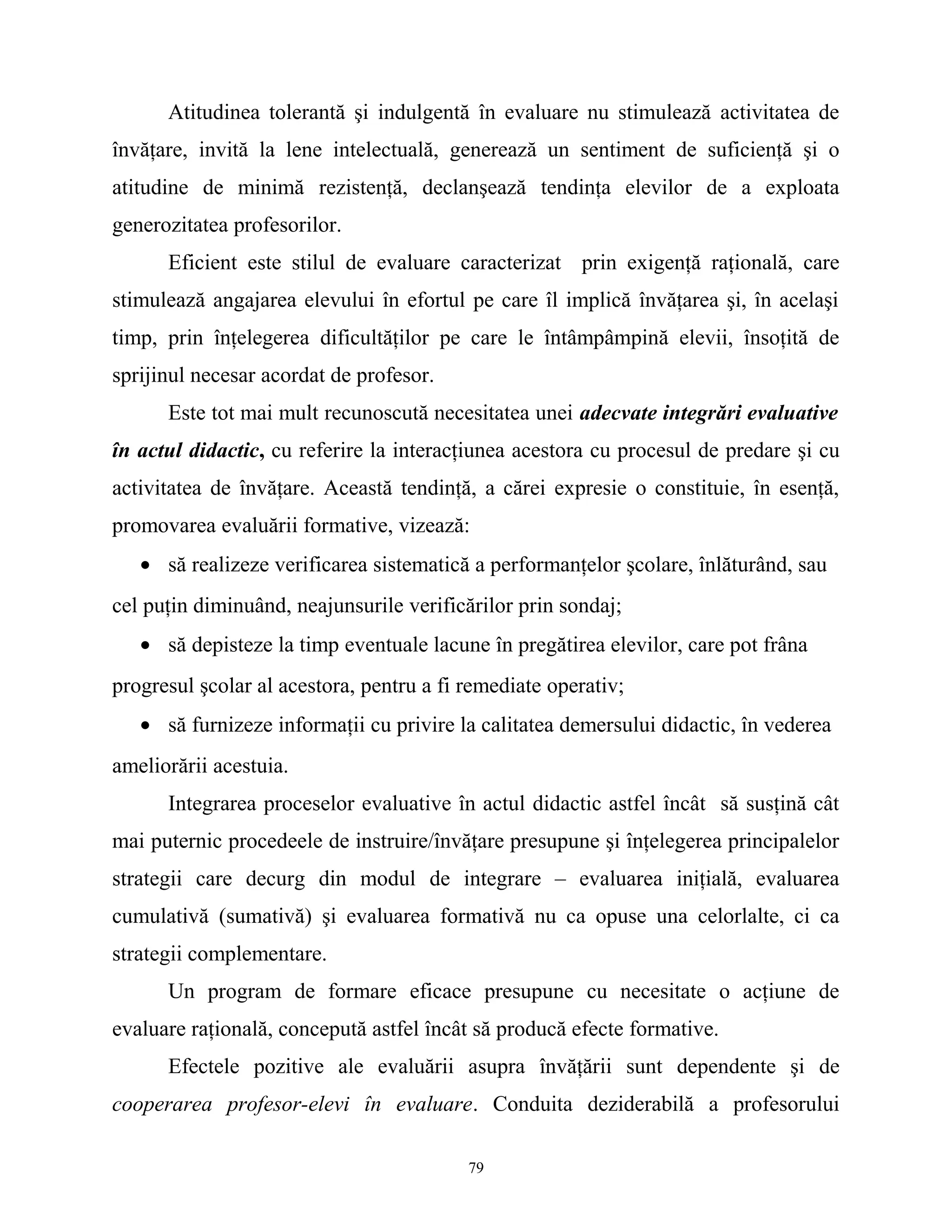 Atitudinea tolerantă şi indulgentă în evaluare nu stimulează activitatea de
învăţare, invită la lene intelectuală, generează un sentiment de suficienţă şi o
atitudine de minimă rezistenţă, declanşează tendinţa elevilor de a exploata
generozitatea profesorilor.
Eficient este stilul de evaluare caracterizat prin exigenţă raţională, care
stimulează angajarea elevului în efortul pe care îl implică învăţarea şi, în acelaşi
timp, prin înţelegerea dificultăţilor pe care le întâmpâmpină elevii, însoţită de
sprijinul necesar acordat de profesor.
Este tot mai mult recunoscută necesitatea unei adecvate integrări evaluative
în actul didactic, cu referire la interacţiunea acestora cu procesul de predare şi cu
activitatea de învăţare. Această tendinţă, a cărei expresie o constituie, în esenţă,
promovarea evaluării formative, vizează:
• să realizeze verificarea sistematică a performanţelor şcolare, înlăturând, sau
cel puţin diminuând, neajunsurile verificărilor prin sondaj;
• să depisteze la timp eventuale lacune în pregătirea elevilor, care pot frâna
progresul şcolar al acestora, pentru a fi remediate operativ;
• să furnizeze informaţii cu privire la calitatea demersului didactic, în vederea
ameliorării acestuia.
Integrarea proceselor evaluative în actul didactic astfel încât să susţină cât
mai puternic procedeele de instruire/învăţare presupune şi înţelegerea principalelor
strategii care decurg din modul de integrare – evaluarea iniţială, evaluarea
cumulativă (sumativă) şi evaluarea formativă nu ca opuse una celorlalte, ci ca
strategii complementare.
Un program de formare eficace presupune cu necesitate o acţiune de
evaluare raţională, concepută astfel încât să producă efecte formative.
Efectele pozitive ale evaluării asupra învăţării sunt dependente şi de
cooperarea profesor-elevi în evaluare. Conduita deziderabilă a profesorului
79
 