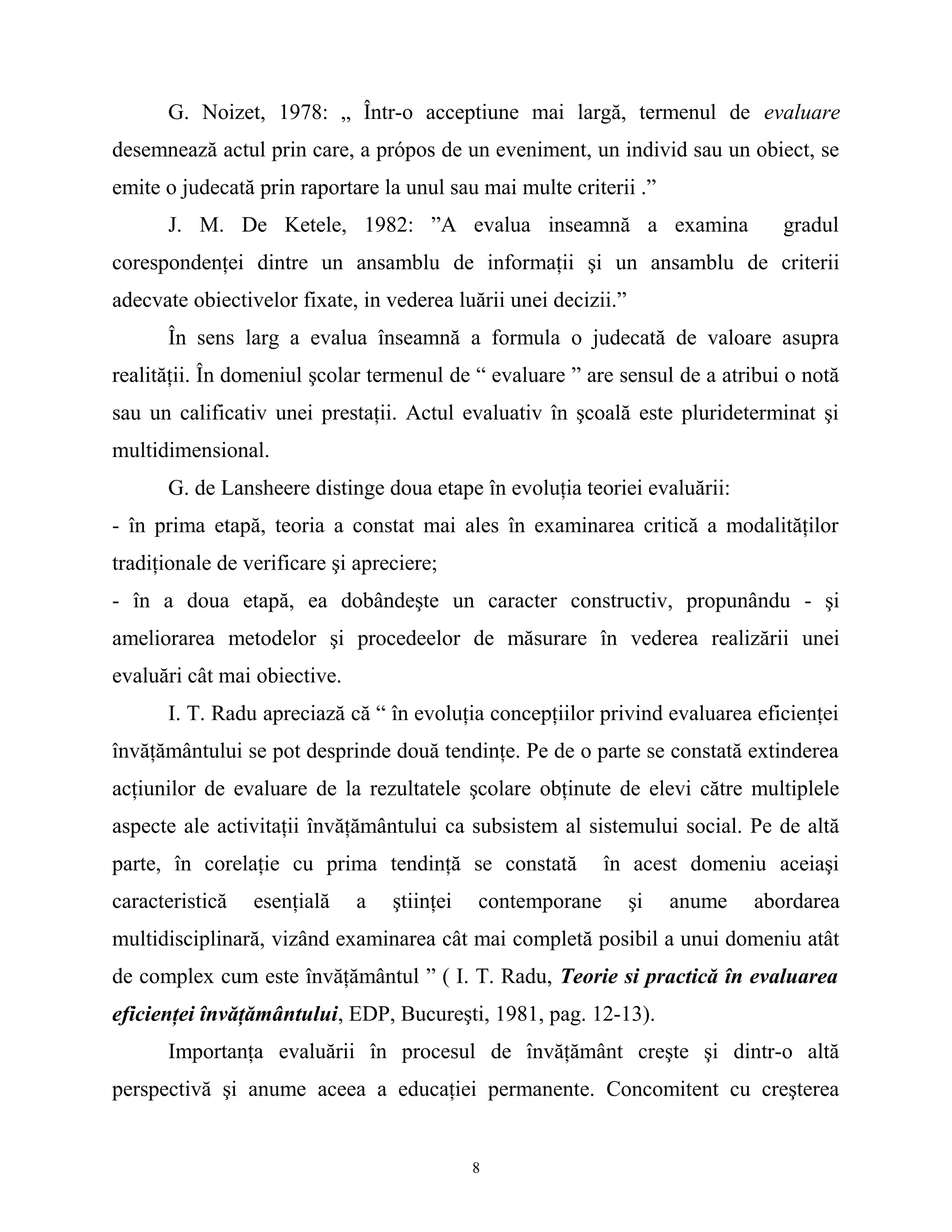 G. Noizet, 1978: „ Într-o acceptiune mai largă, termenul de evaluare
desemnează actul prin care, a própos de un eveniment, un individ sau un obiect, se
emite o judecată prin raportare la unul sau mai multe criterii .”
J. M. De Ketele, 1982: ”A evalua inseamnă a examina gradul
corespondenţei dintre un ansamblu de informaţii şi un ansamblu de criterii
adecvate obiectivelor fixate, in vederea luării unei decizii.”
În sens larg a evalua înseamnă a formula o judecată de valoare asupra
realităţii. În domeniul şcolar termenul de “ evaluare ” are sensul de a atribui o notă
sau un calificativ unei prestaţii. Actul evaluativ în şcoală este plurideterminat şi
multidimensional.
G. de Lansheere distinge doua etape în evoluţia teoriei evaluării:
- în prima etapă, teoria a constat mai ales în examinarea critică a modalităţilor
tradiţionale de verificare şi apreciere;
- în a doua etapă, ea dobândeşte un caracter constructiv, propunându - şi
ameliorarea metodelor şi procedeelor de măsurare în vederea realizării unei
evaluări cât mai obiective.
I. T. Radu apreciază că “ în evoluţia concepţiilor privind evaluarea eficienţei
învăţământului se pot desprinde două tendinţe. Pe de o parte se constată extinderea
acţiunilor de evaluare de la rezultatele şcolare obţinute de elevi către multiplele
aspecte ale activitaţii învăţământului ca subsistem al sistemului social. Pe de altă
parte, în corelaţie cu prima tendinţă se constată în acest domeniu aceiaşi
caracteristică esenţială a ştiinţei contemporane şi anume abordarea
multidisciplinară, vizând examinarea cât mai completă posibil a unui domeniu atât
de complex cum este învăţământul ” ( I. T. Radu, Teorie si practică în evaluarea
eficienţei învăţământului, EDP, Bucureşti, 1981, pag. 12-13).
Importanţa evaluării în procesul de învăţământ creşte şi dintr-o altă
perspectivă şi anume aceea a educaţiei permanente. Concomitent cu creşterea
8
 