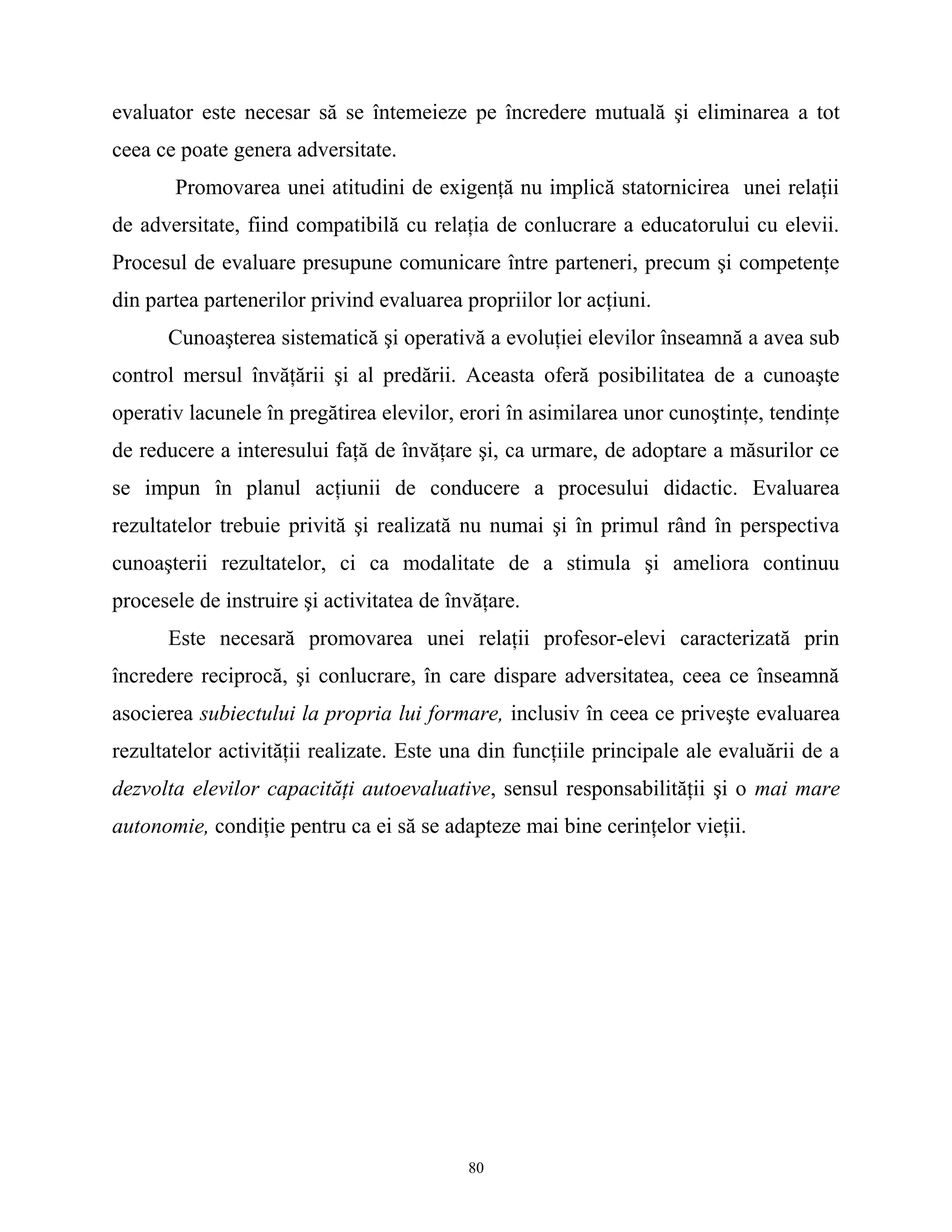 evaluator este necesar să se întemeieze pe încredere mutuală şi eliminarea a tot
ceea ce poate genera adversitate.
Promovarea unei atitudini de exigenţă nu implică statornicirea unei relaţii
de adversitate, fiind compatibilă cu relaţia de conlucrare a educatorului cu elevii.
Procesul de evaluare presupune comunicare între parteneri, precum şi competenţe
din partea partenerilor privind evaluarea propriilor lor acţiuni.
Cunoaşterea sistematică şi operativă a evoluţiei elevilor înseamnă a avea sub
control mersul învăţării şi al predării. Aceasta oferă posibilitatea de a cunoaşte
operativ lacunele în pregătirea elevilor, erori în asimilarea unor cunoştinţe, tendinţe
de reducere a interesului faţă de învăţare şi, ca urmare, de adoptare a măsurilor ce
se impun în planul acţiunii de conducere a procesului didactic. Evaluarea
rezultatelor trebuie privită şi realizată nu numai şi în primul rând în perspectiva
cunoaşterii rezultatelor, ci ca modalitate de a stimula şi ameliora continuu
procesele de instruire şi activitatea de învăţare.
Este necesară promovarea unei relaţii profesor-elevi caracterizată prin
încredere reciprocă, şi conlucrare, în care dispare adversitatea, ceea ce înseamnă
asocierea subiectului la propria lui formare, inclusiv în ceea ce priveşte evaluarea
rezultatelor activităţii realizate. Este una din funcţiile principale ale evaluării de a
dezvolta elevilor capacităţi autoevaluative, sensul responsabilităţii şi o mai mare
autonomie, condiţie pentru ca ei să se adapteze mai bine cerinţelor vieţii.
80
 