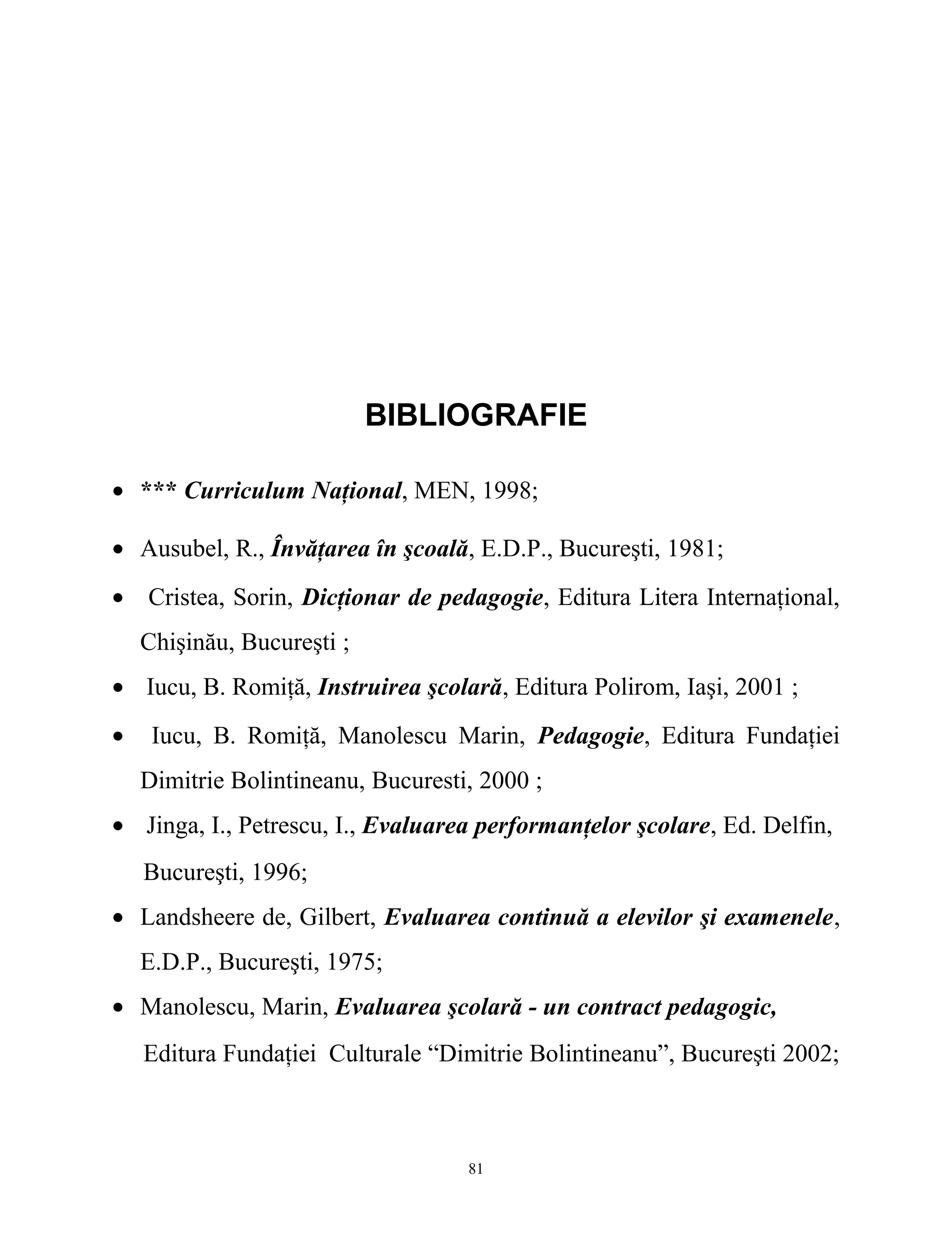 BIBLIOGRAFIE
• *** Curriculum Naţional, MEN, 1998;
• Ausubel, R., Învăţarea în şcoală, E.D.P., Bucureşti, 1981;
• Cristea, Sorin, Dicţionar de pedagogie, Editura Litera Internaţional,
Chişinău, Bucureşti ;
• Iucu, B. Romiţă, Instruirea şcolară, Editura Polirom, Iaşi, 2001 ;
• Iucu, B. Romiţă, Manolescu Marin, Pedagogie, Editura Fundaţiei
Dimitrie Bolintineanu, Bucuresti, 2000 ;
• Jinga, I., Petrescu, I., Evaluarea performanţelor şcolare, Ed. Delfin,
Bucureşti, 1996;
• Landsheere de, Gilbert, Evaluarea continuă a elevilor şi examenele,
E.D.P., Bucureşti, 1975;
• Manolescu, Marin, Evaluarea şcolară - un contract pedagogic,
Editura Fundaţiei Culturale “Dimitrie Bolintineanu”, Bucureşti 2002;
81
 