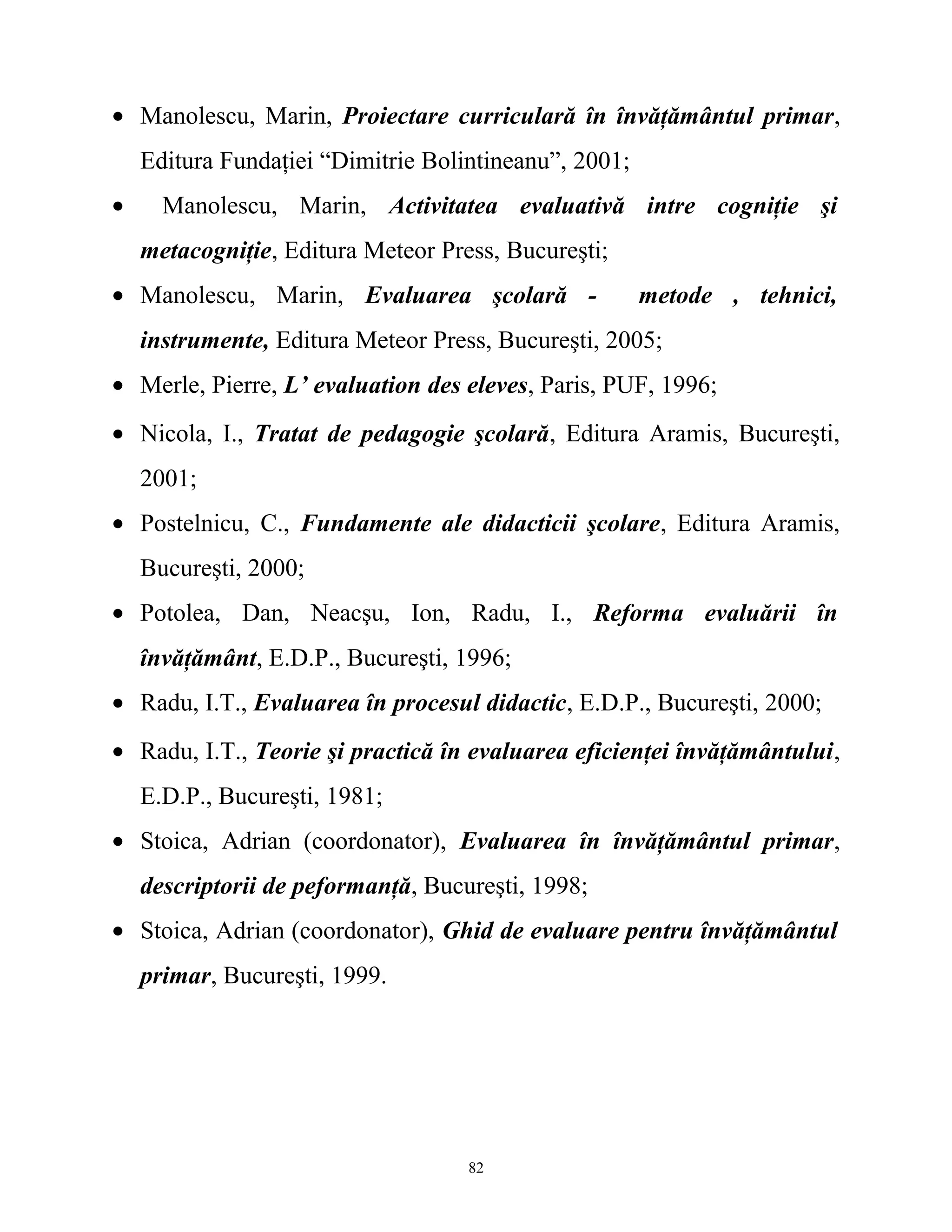 • Manolescu, Marin, Proiectare curriculară în învăţământul primar,
Editura Fundaţiei “Dimitrie Bolintineanu”, 2001;
• Manolescu, Marin, Activitatea evaluativă intre cogniţie şi
metacogniţie, Editura Meteor Press, Bucureşti;
• Manolescu, Marin, Evaluarea şcolară - metode , tehnici,
instrumente, Editura Meteor Press, Bucureşti, 2005;
• Merle, Pierre, L’ evaluation des eleves, Paris, PUF, 1996;
• Nicola, I., Tratat de pedagogie şcolară, Editura Aramis, Bucureşti,
2001;
• Postelnicu, C., Fundamente ale didacticii şcolare, Editura Aramis,
Bucureşti, 2000;
• Potolea, Dan, Neacşu, Ion, Radu, I., Reforma evaluării în
învăţământ, E.D.P., Bucureşti, 1996;
• Radu, I.T., Evaluarea în procesul didactic, E.D.P., Bucureşti, 2000;
• Radu, I.T., Teorie şi practică în evaluarea eficienţei învăţământului,
E.D.P., Bucureşti, 1981;
• Stoica, Adrian (coordonator), Evaluarea în învăţământul primar,
descriptorii de peformanţă, Bucureşti, 1998;
• Stoica, Adrian (coordonator), Ghid de evaluare pentru învăţământul
primar, Bucureşti, 1999.
82
 