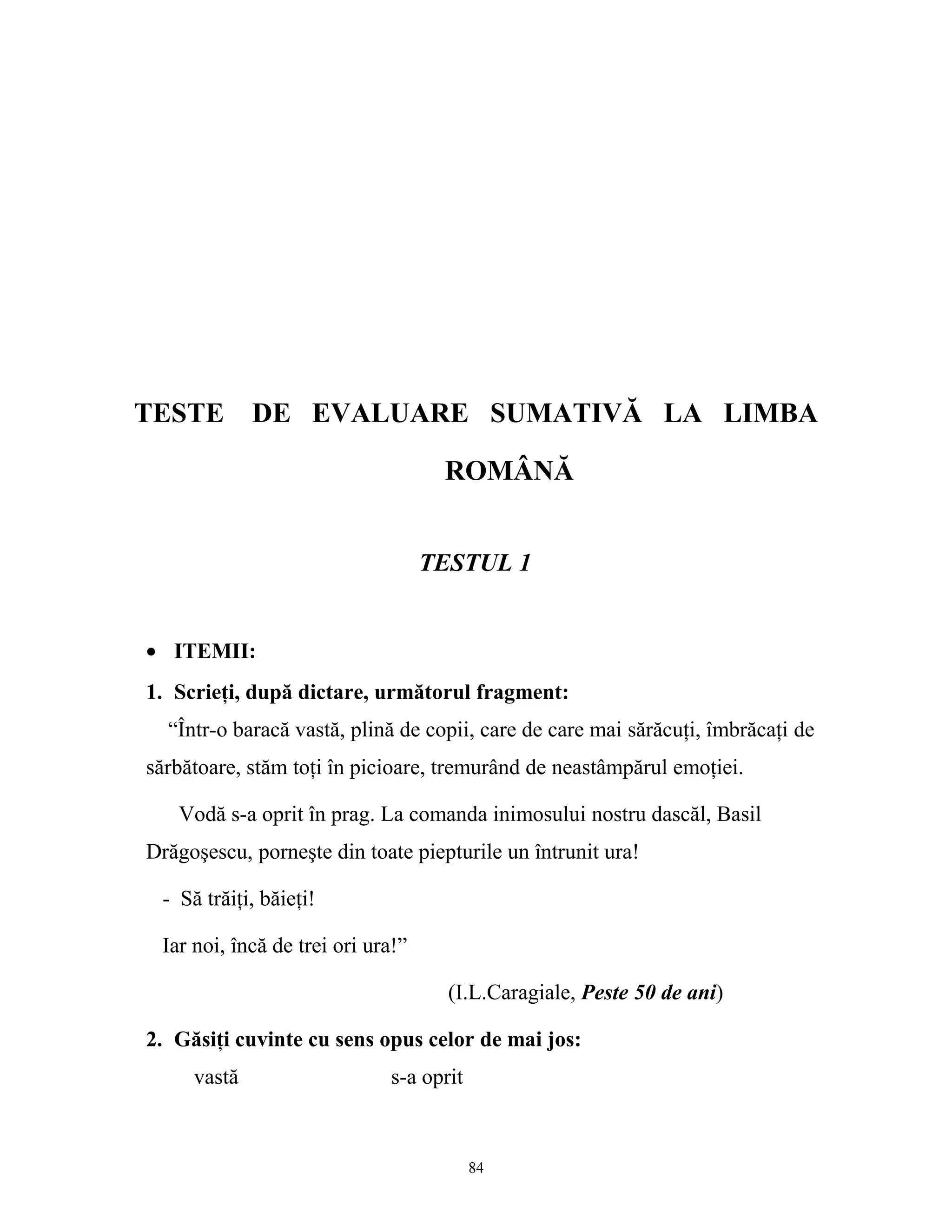 TESTE DE EVALUARE SUMATIVĂ LA LIMBA
ROMÂNĂ
TESTUL 1
• ITEMII:
1. Scrieţi, după dictare, următorul fragment:
“Într-o baracă vastă, plină de copii, care de care mai sărăcuţi, îmbrăcaţi de
sărbătoare, stăm toţi în picioare, tremurând de neastâmpărul emoţiei.
Vodă s-a oprit în prag. La comanda inimosului nostru dascăl, Basil
Drăgoşescu, porneşte din toate piepturile un întrunit ura!
- Să trăiţi, băieţi!
Iar noi, încă de trei ori ura!”
(I.L.Caragiale, Peste 50 de ani)
2. Găsiţi cuvinte cu sens opus celor de mai jos:
vastă s-a oprit
84
 