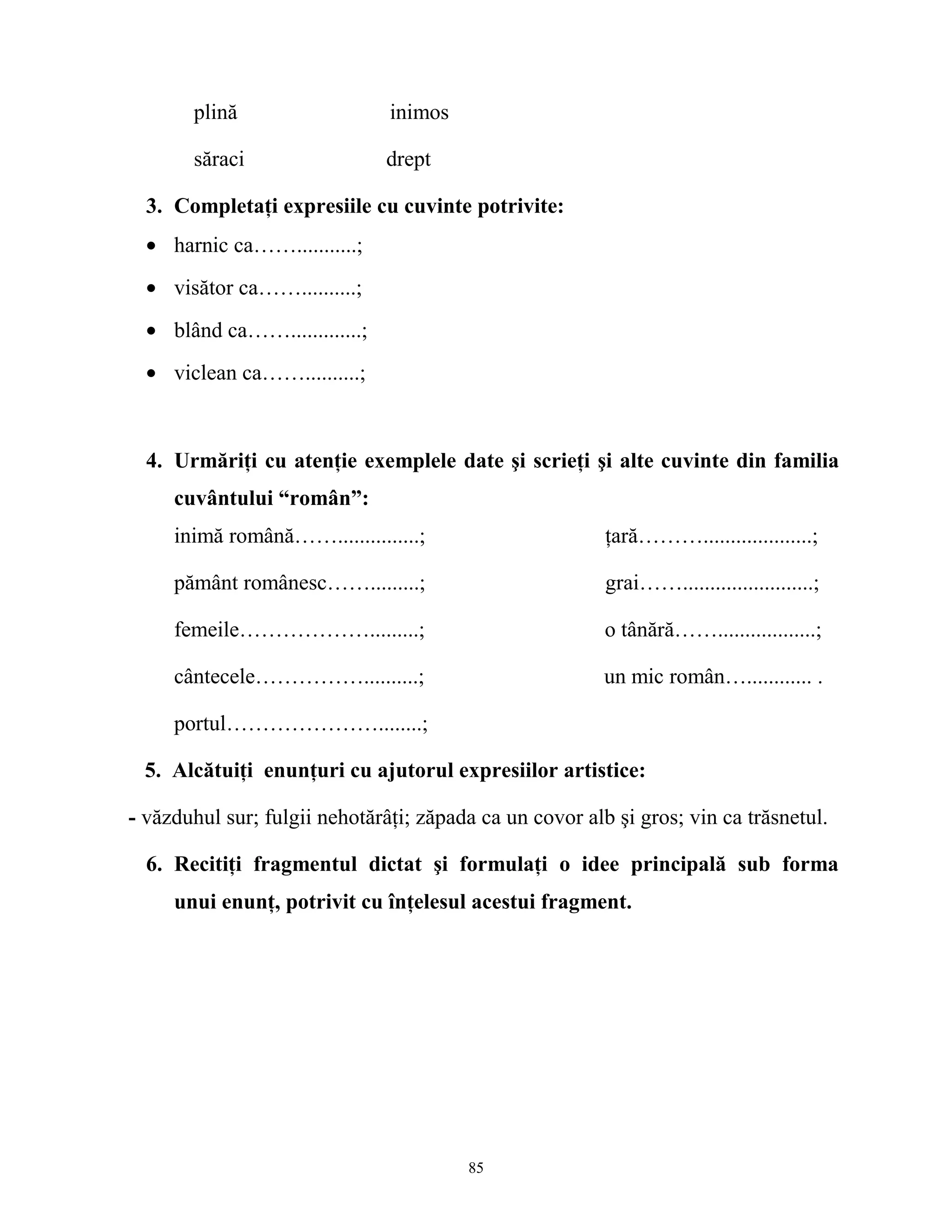 plină inimos
săraci drept
3. Completaţi expresiile cu cuvinte potrivite:
• harnic ca……...........;
• visător ca……..........;
• blând ca…….............;
• viclean ca……..........;
4. Urmăriţi cu atenţie exemplele date şi scrieţi şi alte cuvinte din familia
cuvântului “român”:
inimă română……...............; ţară………....................;
pământ românesc…….........; grai……........................;
femeile……………….........; o tânără……..................;
cântecele……………..........; un mic român…............ .
portul…………………........;
5. Alcătuiţi enunţuri cu ajutorul expresiilor artistice:
- văzduhul sur; fulgii nehotărâţi; zăpada ca un covor alb şi gros; vin ca trăsnetul.
6. Recitiţi fragmentul dictat şi formulaţi o idee principală sub forma
unui enunţ, potrivit cu înţelesul acestui fragment.
85
 