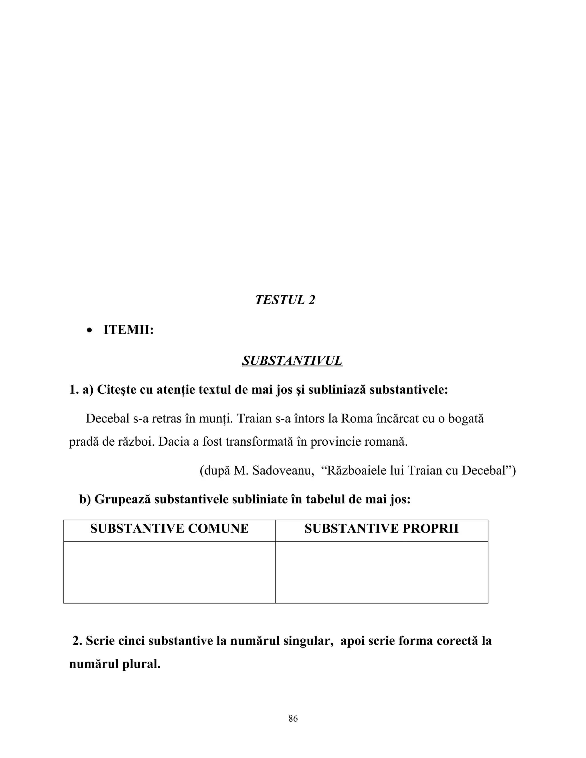 TESTUL 2
• ITEMII:
SUBSTANTIVUL
1. a) Citeşte cu atenţie textul de mai jos şi subliniază substantivele:
Decebal s-a retras în munţi. Traian s-a întors la Roma încărcat cu o bogată
pradă de război. Dacia a fost transformată în provincie romană.
(după M. Sadoveanu, “Războaiele lui Traian cu Decebal”)
b) Grupează substantivele subliniate în tabelul de mai jos:
SUBSTANTIVE COMUNE SUBSTANTIVE PROPRII
2. Scrie cinci substantive la numărul singular, apoi scrie forma corectă la
numărul plural.
86
 