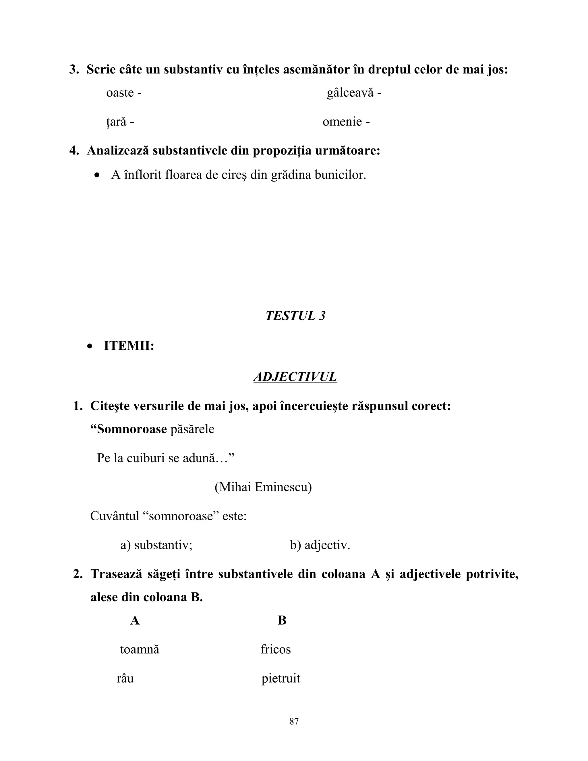 3. Scrie câte un substantiv cu înţeles asemănător în dreptul celor de mai jos:
oaste - gâlceavă -
ţară - omenie -
4. Analizează substantivele din propoziţia următoare:
• A înflorit floarea de cireş din grădina bunicilor.
TESTUL 3
• ITEMII:
ADJECTIVUL
1. Citeşte versurile de mai jos, apoi încercuieşte răspunsul corect:
“Somnoroase păsărele
Pe la cuiburi se adună…”
(Mihai Eminescu)
Cuvântul “somnoroase” este:
a) substantiv; b) adjectiv.
2. Trasează săgeţi între substantivele din coloana A şi adjectivele potrivite,
alese din coloana B.
A B
toamnă fricos
râu pietruit
87
 