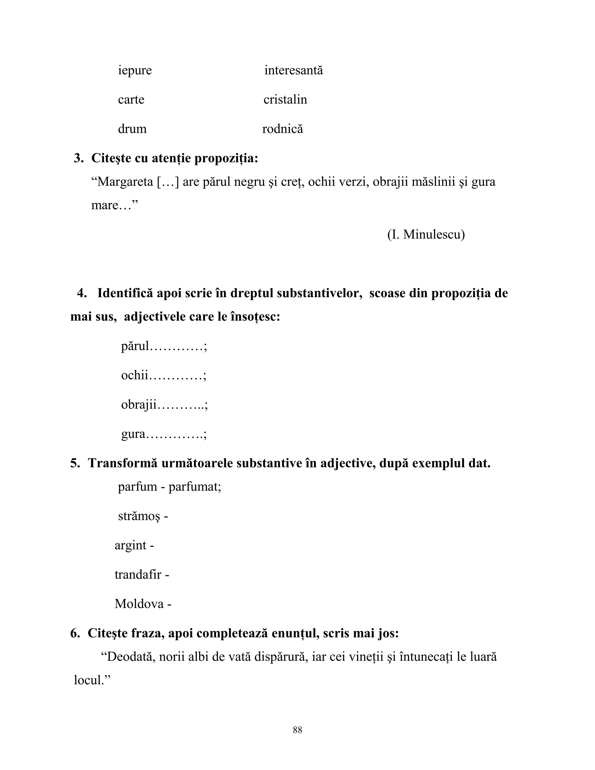 iepure interesantă
carte cristalin
drum rodnică
3. Citeşte cu atenţie propoziţia:
“Margareta […] are părul negru şi creţ, ochii verzi, obrajii măslinii şi gura
mare…”
(I. Minulescu)
4. Identifică apoi scrie în dreptul substantivelor, scoase din propoziţia de
mai sus, adjectivele care le însoţesc:
părul…………;
ochii…………;
obrajii………..;
gura………….;
5. Transformă următoarele substantive în adjective, după exemplul dat.
parfum - parfumat;
strămoş -
argint -
trandafir -
Moldova -
6. Citeşte fraza, apoi completează enunţul, scris mai jos:
“Deodată, norii albi de vată dispărură, iar cei vineţii şi întunecaţi le luară
locul.”
88
 