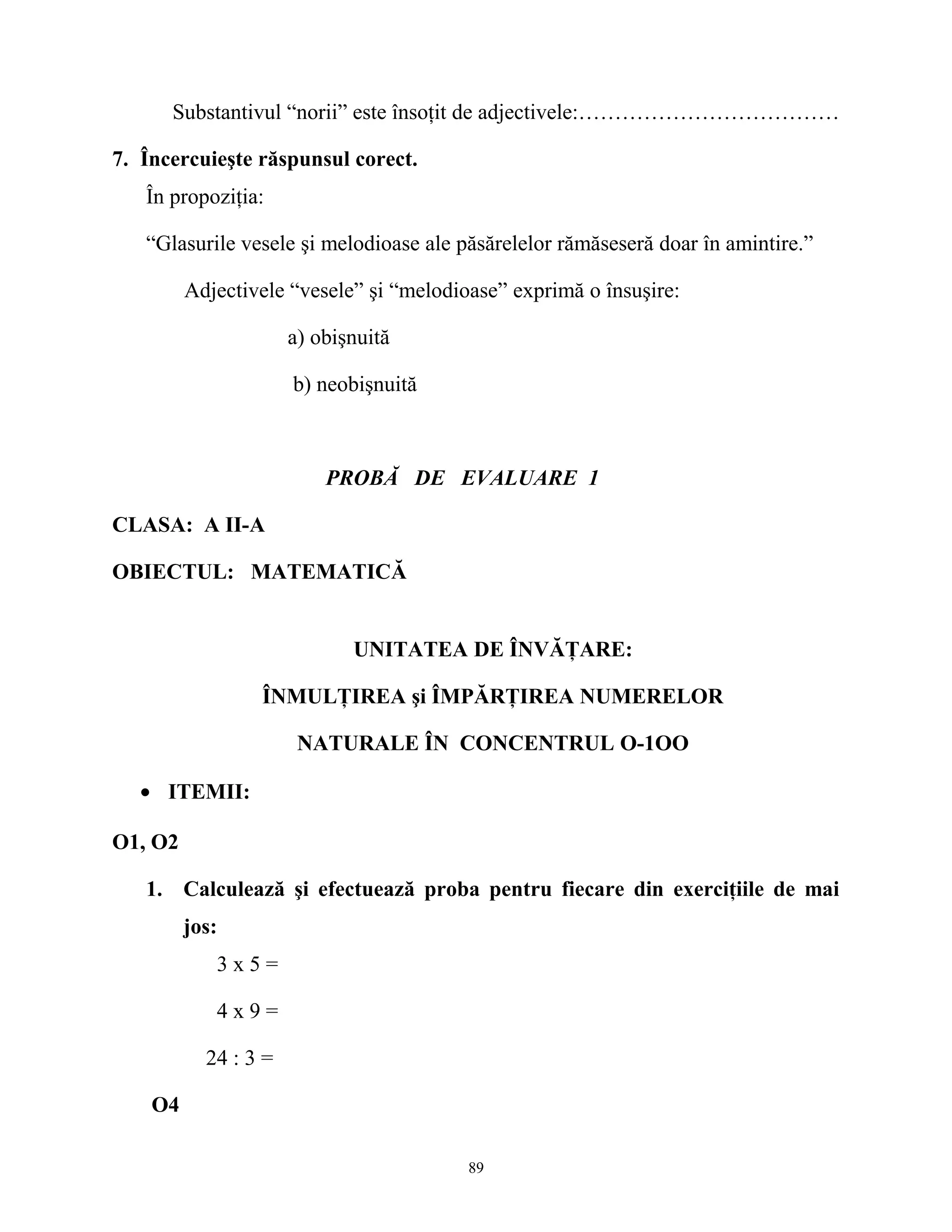 Substantivul “norii” este însoţit de adjectivele:………………………………
7. Încercuieşte răspunsul corect.
În propoziţia:
“Glasurile vesele şi melodioase ale păsărelelor rămăseseră doar în amintire.”
Adjectivele “vesele” şi “melodioase” exprimă o însuşire:
a) obişnuită
b) neobişnuită
PROBĂ DE EVALUARE 1
CLASA: A II-A
OBIECTUL: MATEMATICĂ
UNITATEA DE ÎNVĂŢARE:
ÎNMULŢIREA şi ÎMPĂRŢIREA NUMERELOR
NATURALE ÎN CONCENTRUL O-1OO
• ITEMII:
O1, O2
1. Calculează şi efectuează proba pentru fiecare din exerciţiile de mai
jos:
3 x 5 =
4 x 9 =
24 : 3 =
O4
89
 