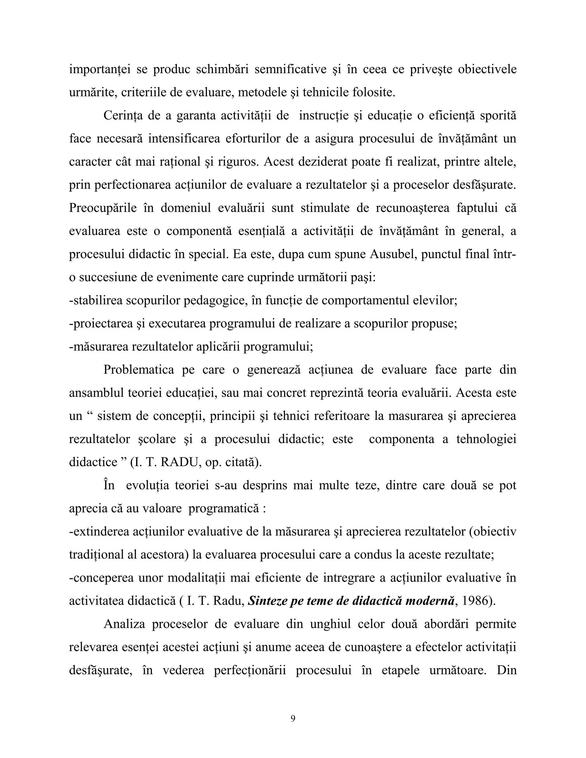 importanţei se produc schimbări semnificative şi în ceea ce priveşte obiectivele
urmărite, criteriile de evaluare, metodele şi tehnicile folosite.
Cerinţa de a garanta activităţii de instrucţie şi educaţie o eficienţă sporită
face necesară intensificarea eforturilor de a asigura procesului de învăţământ un
caracter cât mai raţional şi riguros. Acest deziderat poate fi realizat, printre altele,
prin perfectionarea acţiunilor de evaluare a rezultatelor şi a proceselor desfăşurate.
Preocupările în domeniul evaluării sunt stimulate de recunoaşterea faptului că
evaluarea este o componentă esenţială a activităţii de învăţământ în general, a
procesului didactic în special. Ea este, dupa cum spune Ausubel, punctul final într-
o succesiune de evenimente care cuprinde următorii paşi:
-stabilirea scopurilor pedagogice, în funcţie de comportamentul elevilor;
-proiectarea şi executarea programului de realizare a scopurilor propuse;
-măsurarea rezultatelor aplicării programului;
Problematica pe care o generează acţiunea de evaluare face parte din
ansamblul teoriei educaţiei, sau mai concret reprezintă teoria evaluării. Acesta este
un “ sistem de concepţii, principii şi tehnici referitoare la masurarea şi aprecierea
rezultatelor şcolare şi a procesului didactic; este componenta a tehnologiei
didactice ” (I. T. RADU, op. citată).
În evoluţia teoriei s-au desprins mai multe teze, dintre care două se pot
aprecia că au valoare programatică :
-extinderea acţiunilor evaluative de la măsurarea şi aprecierea rezultatelor (obiectiv
tradiţional al acestora) la evaluarea procesului care a condus la aceste rezultate;
-conceperea unor modalitaţii mai eficiente de intregrare a acţiunilor evaluative în
activitatea didactică ( I. T. Radu, Sinteze pe teme de didactică modernă, 1986).
Analiza proceselor de evaluare din unghiul celor două abordări permite
relevarea esenţei acestei acţiuni şi anume aceea de cunoaştere a efectelor activitaţii
desfăşurate, în vederea perfecţionării procesului în etapele următoare. Din
9
 