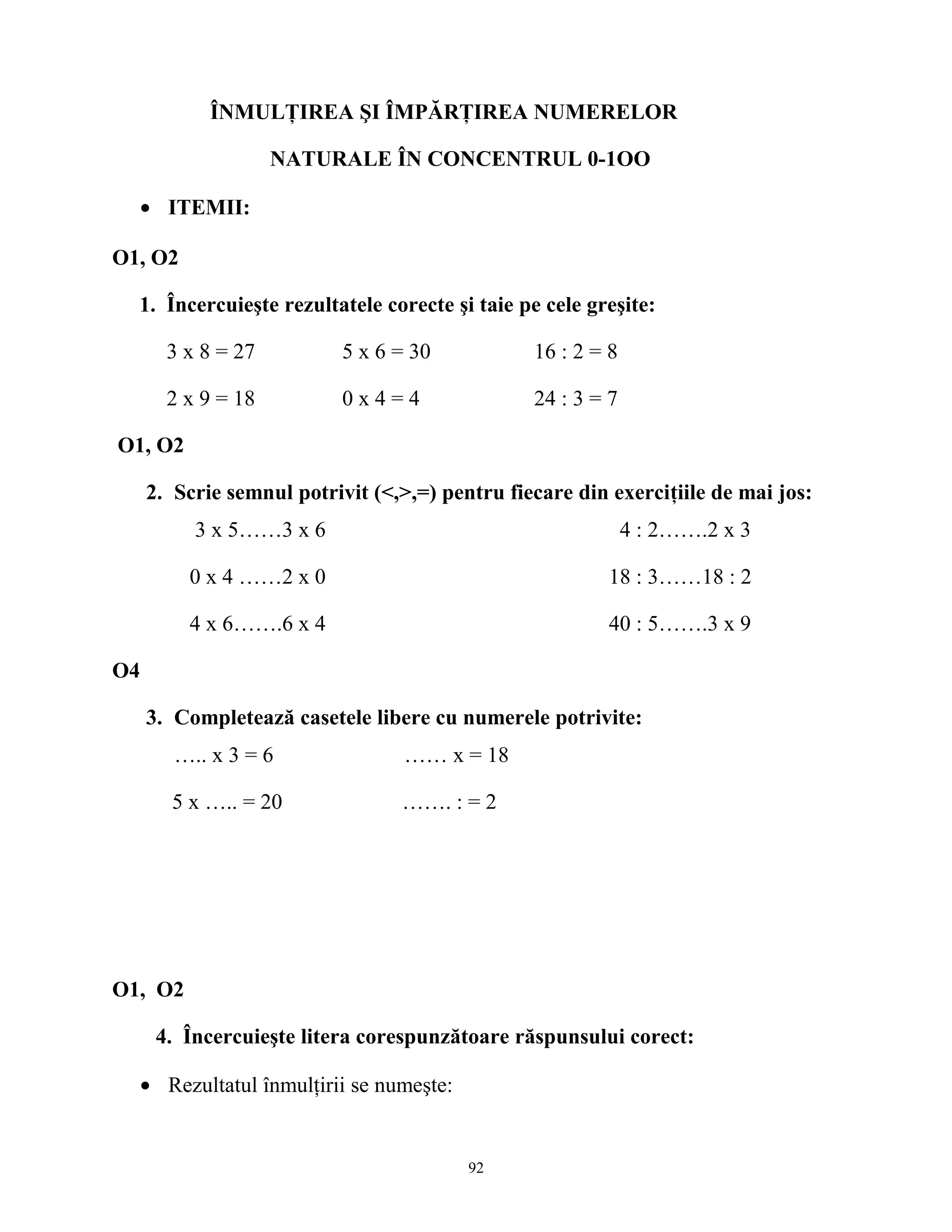 ÎNMULŢIREA ŞI ÎMPĂRŢIREA NUMERELOR
NATURALE ÎN CONCENTRUL 0-1OO
• ITEMII:
O1, O2
1. Încercuieşte rezultatele corecte şi taie pe cele greşite:
3 x 8 = 27 5 x 6 = 30 16 : 2 = 8
2 x 9 = 18 0 x 4 = 4 24 : 3 = 7
O1, O2
2. Scrie semnul potrivit (<,>,=) pentru fiecare din exerciţiile de mai jos:
3 x 5……3 x 6 4 : 2…….2 x 3
0 x 4 ……2 x 0 18 : 3……18 : 2
4 x 6…….6 x 4 40 : 5…….3 x 9
O4
3. Completează casetele libere cu numerele potrivite:
….. x 3 = 6 …… x = 18
5 x ….. = 20 ……. : = 2
O1, O2
4. Încercuieşte litera corespunzătoare răspunsului corect:
• Rezultatul înmulţirii se numeşte:
92
 