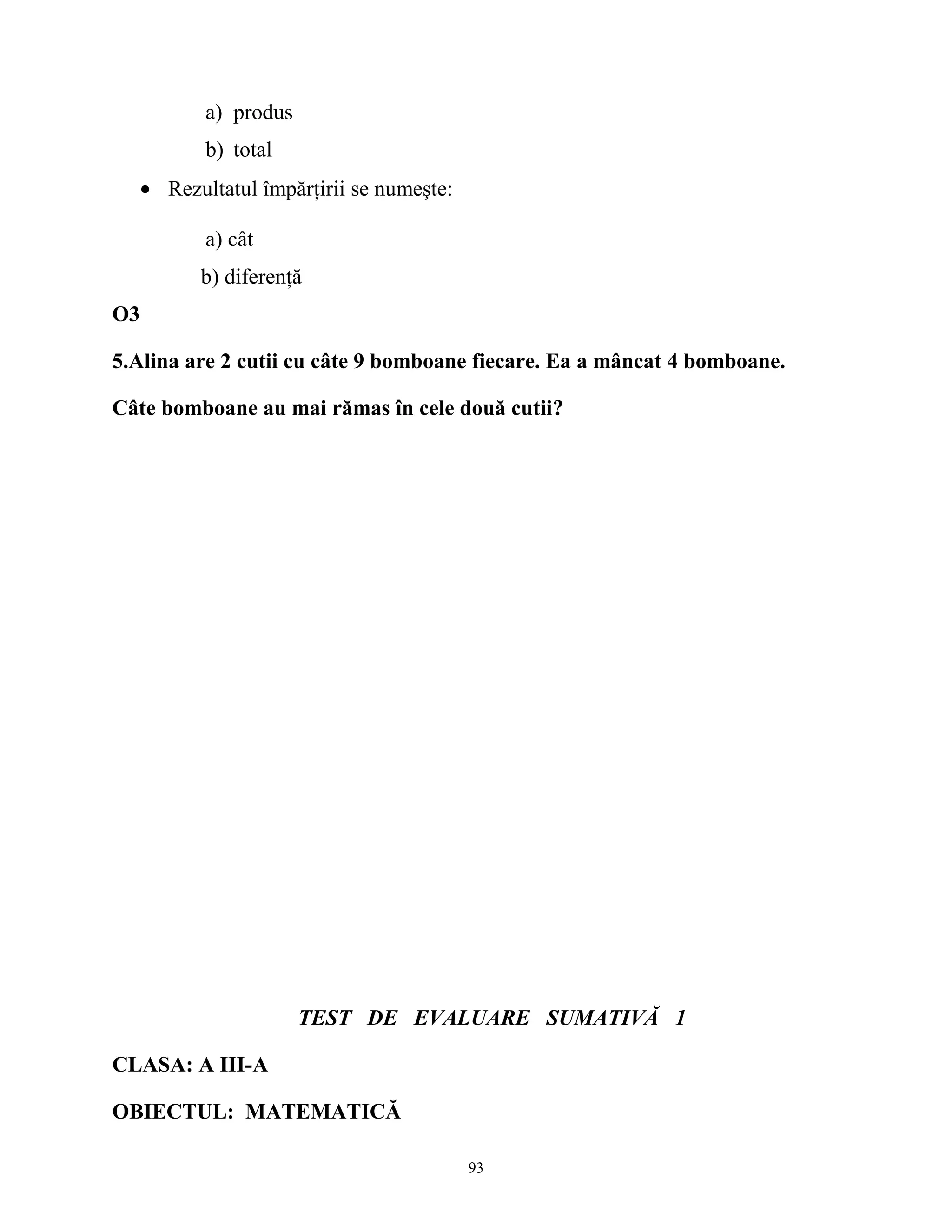 a) produs
b) total
• Rezultatul împărţirii se numeşte:
a) cât
b) diferenţă
O3
5.Alina are 2 cutii cu câte 9 bomboane fiecare. Ea a mâncat 4 bomboane.
Câte bomboane au mai rămas în cele două cutii?
TEST DE EVALUARE SUMATIVĂ 1
CLASA: A III-A
OBIECTUL: MATEMATICĂ
93
 