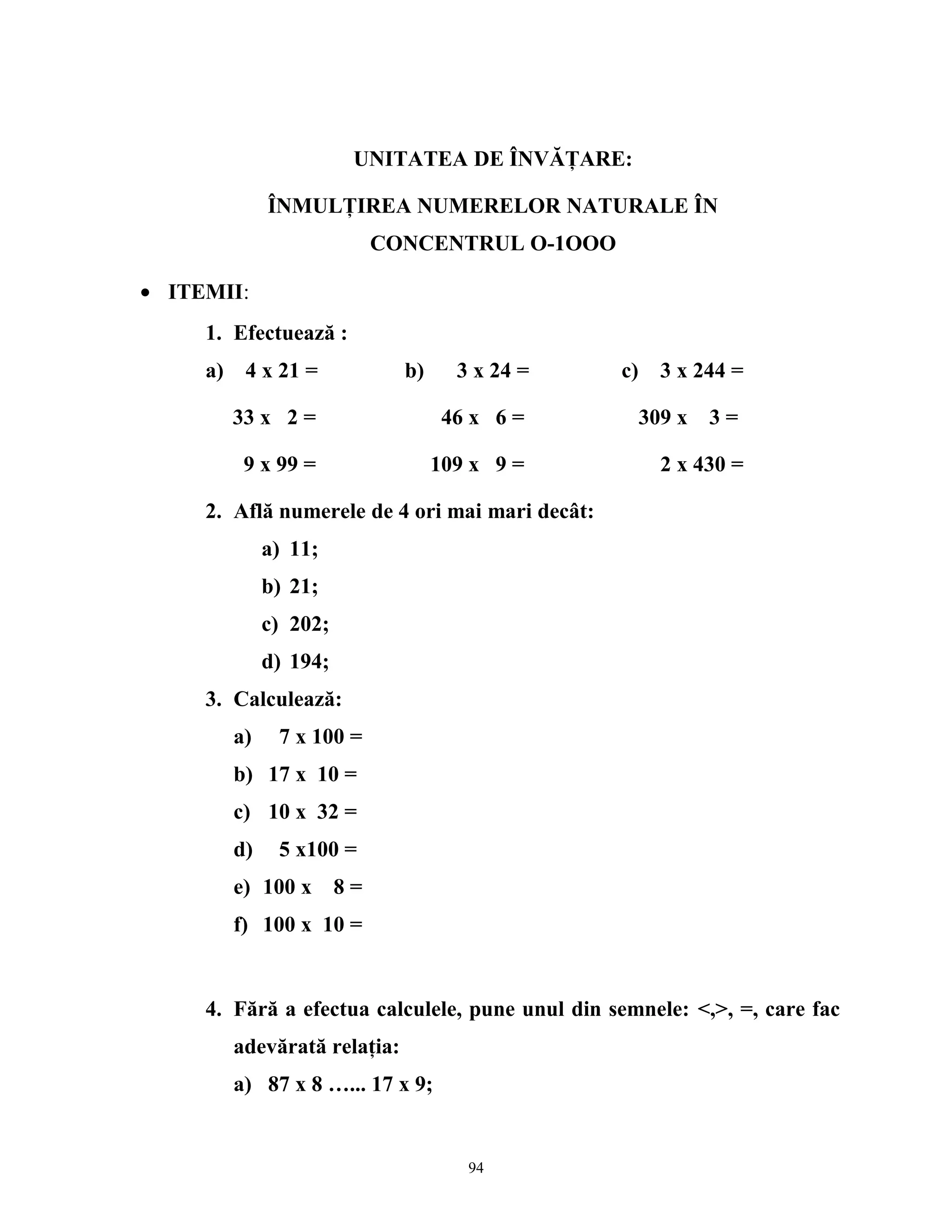 UNITATEA DE ÎNVĂŢARE:
ÎNMULŢIREA NUMERELOR NATURALE ÎN
CONCENTRUL O-1OOO
• ITEMII:
1. Efectuează :
a) 4 x 21 = b) 3 x 24 = c) 3 x 244 =
33 x 2 = 46 x 6 = 309 x 3 =
9 x 99 = 109 x 9 = 2 x 430 =
2. Află numerele de 4 ori mai mari decât:
a) 11;
b) 21;
c) 202;
d) 194;
3. Calculează:
a) 7 x 100 =
b) 17 x 10 =
c) 10 x 32 =
d) 5 x100 =
e) 100 x 8 =
f) 100 x 10 =
4. Fără a efectua calculele, pune unul din semnele: <,>, =, care fac
adevărată relaţia:
a) 87 x 8 …... 17 x 9;
94
 