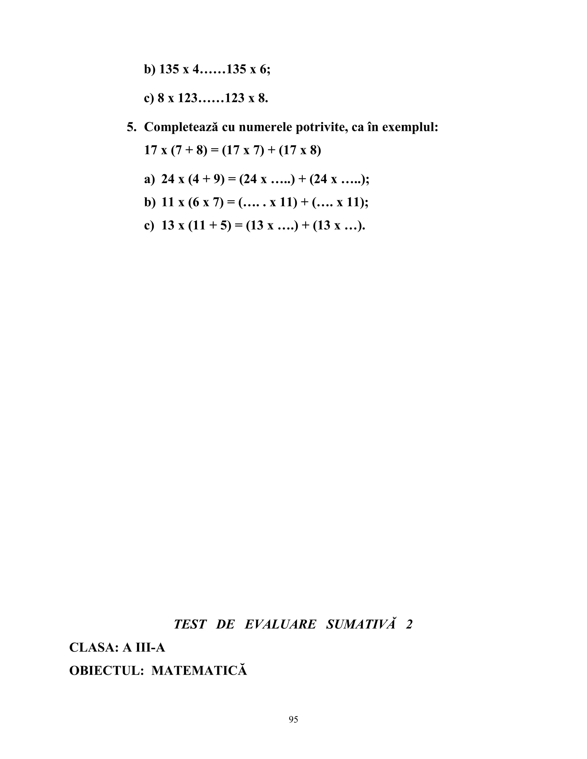 b) 135 x 4……135 x 6;
c) 8 x 123……123 x 8.
5. Completează cu numerele potrivite, ca în exemplul:
17 x (7 + 8) = (17 x 7) + (17 x 8)
a) 24 x (4 + 9) = (24 x …..) + (24 x …..);
b) 11 x (6 x 7) = (…. . x 11) + (…. x 11);
c) 13 x (11 + 5) = (13 x ….) + (13 x …).
TEST DE EVALUARE SUMATIVĂ 2
CLASA: A III-A
OBIECTUL: MATEMATICĂ
95
 