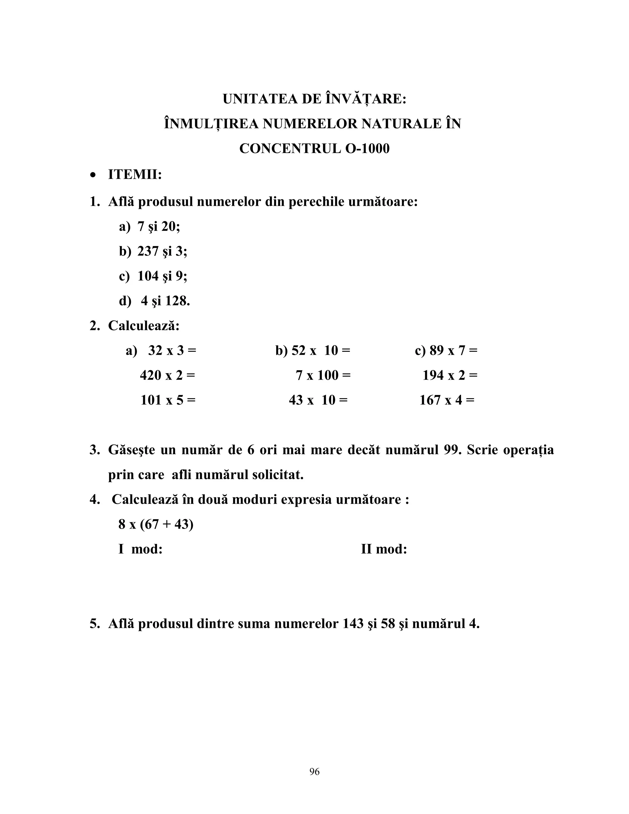 UNITATEA DE ÎNVĂŢARE:
ÎNMULŢIREA NUMERELOR NATURALE ÎN
CONCENTRUL O-1000
• ITEMII:
1. Află produsul numerelor din perechile următoare:
a) 7 şi 20;
b) 237 şi 3;
c) 104 şi 9;
d) 4 şi 128.
2. Calculează:
a) 32 x 3 = b) 52 x 10 = c) 89 x 7 =
420 x 2 = 7 x 100 = 194 x 2 =
101 x 5 = 43 x 10 = 167 x 4 =
3. Găseşte un număr de 6 ori mai mare decăt numărul 99. Scrie operaţia
prin care afli numărul solicitat.
4. Calculează în două moduri expresia următoare :
8 x (67 + 43)
I mod: II mod:
5. Află produsul dintre suma numerelor 143 şi 58 şi numărul 4.
96
 
