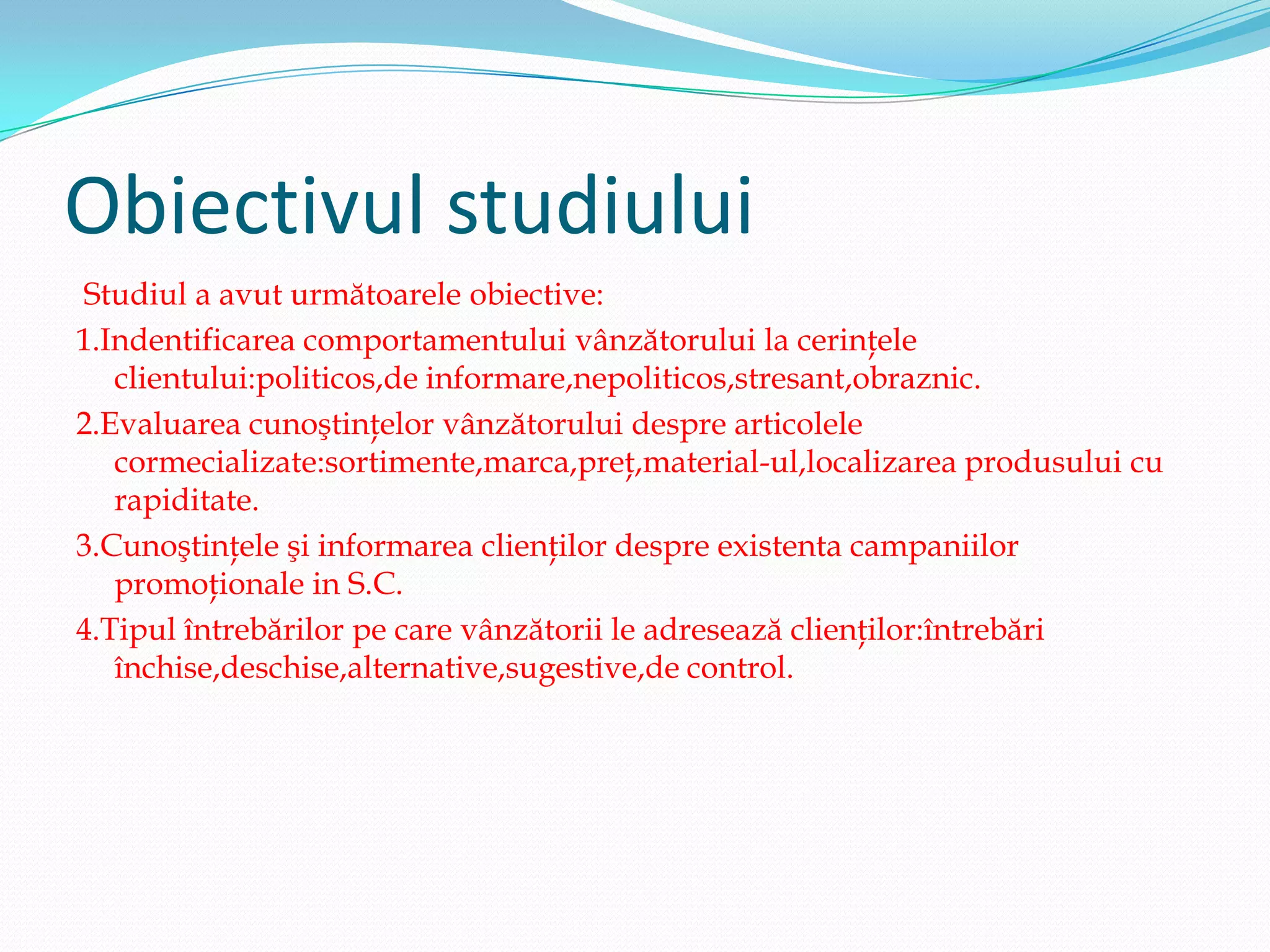 Obiectivul studiului
Studiul a avut următoarele obiective:
1.Indentificarea comportamentului vânzătorului la cerinţele
   clientului:politicos,de informare,nepoliticos,stresant,obraznic.
2.Evaluarea cunoştinţelor vânzătorului despre articolele
   cormecializate:sortimente,marca,preţ,material-ul,localizarea produsului cu
   rapiditate.
3.Cunoştinţele şi informarea clienţilor despre existenta campaniilor
   promoţionale in S.C.
4.Tipul întrebărilor pe care vânzătorii le adresează clienţilor:întrebări
   închise,deschise,alternative,sugestive,de control.
 