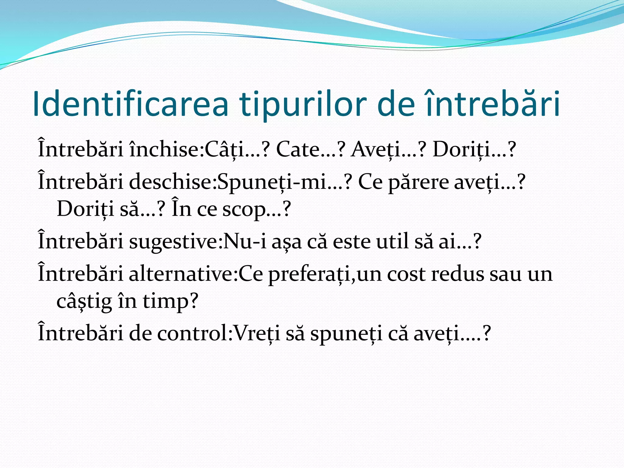 Identificarea tipurilor de întrebări
Întrebări închise:Câţi…? Cate…? Aveţi…? Doriţi…?
Întrebări deschise:Spuneţi-mi…? Ce părere aveţi…?
  Doriţi să…? În ce scop…?
Întrebări sugestive:Nu-i aşa că este util să ai…?
Întrebări alternative:Ce preferaţi,un cost redus sau un
  câştig în timp?
Întrebări de control:Vreţi să spuneţi că aveţi….?
 