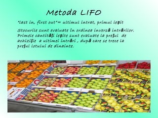 Metoda LIFO
“last in, first out”= ultimul intrat, primul ie iş t
Stocurile sunt evaluate în ordinea inversă intrărilor.
Primele cantit i ie ite sunt evaluate la pre ul deăţ ş ţ
achizi ie a ultimei intr ri , dup care se trece laţ ă ă
pre ul lotului de dinainte.ţ
 