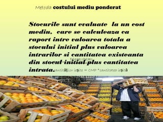 Metoda costului mediu ponderat
Stocurile sunt evaluate la un cost
mediu, care se calculeaza ca
raport intre valoarea totala a
stocului initial plus valoarea
intrarilor si cantitatea existeanta
din stocul initial plus cantitatea
intrata.
.int..
.int....
rCantiniţCant
rValiniţstVal
+
+
CMP=
Valoarea cantit ilor ie ite = CMP *cantitatea ie ităţ ş ş ă
 