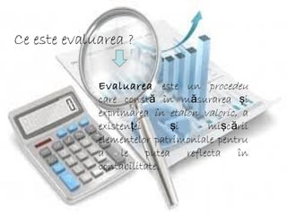 Ce este evaluarea ?
Evaluarea este un procedeu
care const în m surarea iă ă ş
exprimarea în etalon valoric, a
existen ei i mi c riiţ ş ş ă
elementelor patrimoniale pentru
a le putea reflecta în
contabilitate.
 