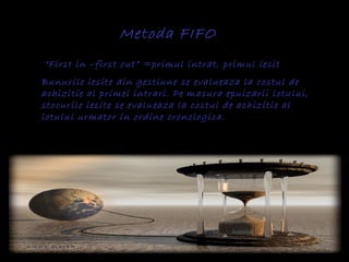 Metoda FIFO
“First in –first out” =primul intrat, primul iesit
Bunurile iesite din gestiune se evalueaza la costul de
achizitie al primei intrari. Pe masura epuizarii lotului,
stocurile iesite se evalueaza la costul de achizitie al
lotului urmator in ordine cronologica.
 