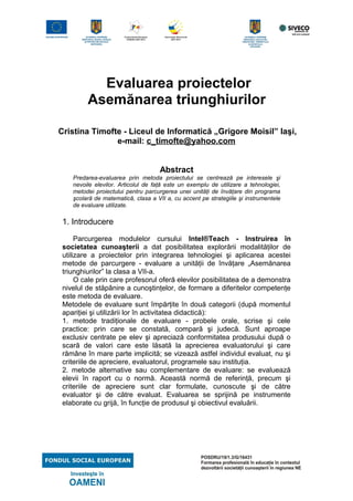 Evaluarea proiectelor
Asemănarea triunghiurilor
Cristina Timofte - Liceul de Informatică „Grigore Moisil” Iaşi,
e-mail: c_timofte@yahoo.com
Abstract
Predarea-evaluarea prin metoda proiectului se centrează pe interesele şi
nevoile elevilor. Articolul de faţă este un exemplu de utilizare a tehnologiei,
metodei proiectului pentru parcurgerea unei unităţi de învăţare din programa
şcolară de matematică, clasa a VII a, cu accent pe strategiile şi instrumentele
de evaluare utilizate.
1. Introducere
Parcurgerea modulelor cursului Intel®Teach - Instruirea în
societatea cunoaşterii a dat posibilitatea explorării modalităţilor de
utilizare a proiectelor prin integrarea tehnologiei şi aplicarea acestei
metode de parcurgere - evaluare a unităţii de învăţare „Asemănarea
triunghiurilor” la clasa a VII-a.
O cale prin care profesorul oferă elevilor posibilitatea de a demonstra
nivelul de stăpânire a cunoştinţelor, de formare a diferitelor competenţe
este metoda de evaluare.
Metodele de evaluare sunt împărţite în două categorii (după momentul
apariţiei şi utilizării lor în activitatea didactică):
1. metode tradiţionale de evaluare - probele orale, scrise şi cele
practice: prin care se constată, compară şi judecă. Sunt aproape
exclusiv centrate pe elev şi apreciază conformitatea produsului după o
scară de valori care este lăsată la aprecierea evaluatorului şi care
rămâne în mare parte implicită; se vizează astfel individul evaluat, nu şi
criteriile de apreciere, evaluatorul, programele sau instituţia.
2. metode alternative sau complementare de evaluare: se evaluează
elevii în raport cu o normă. Această normă de referinţă, precum şi
criteriile de apreciere sunt clar formulate, cunoscute şi de către
evaluator şi de către evaluat. Evaluarea se sprijină pe instrumente
elaborate cu grijă, în funcţie de produsul şi obiectivul evaluării.
 