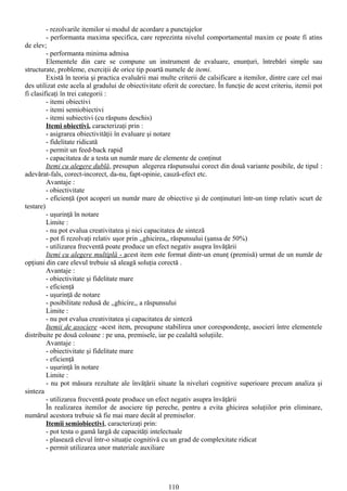 - rezolvarile itemilor si modul de acordare a punctajelor
         - performanta maxima specifica, care reprezinta nivelul comportamental maxim ce poate fi atins
de elev;
         - performanta minima admisa
         Elementele din care se compune un instrument de evaluare, enunţuri, întrebări simple sau
structurate, probleme, exerciţii de orice tip poartă numele de itemi.
         Există în teoria şi practica evaluării mai multe criterii de calsificare a itemilor, dintre care cel mai
des utilizat este acela al gradului de obiectivitate oferit de corectare. În funcţie de acest criteriu, itemii pot
fi clasificaţi în trei categorii :
         - itemi obiectivi
         - itemi semiobiectivi
         - itemi subiectivi (cu răspuns deschis)
         Itemi obiectivi, caracterizaţi prin :
         - asigrarea obiectivităţii în evaluare şi notare
         - fidelitate ridicată
         - permit un feed-back rapid
         - capacitatea de a testa un număr mare de elemente de conţinut
         Itemi cu alegere dublă, presupun alegerea răspunsului corect din două variante posibile, de tipul :
adevărat-fals, corect-incorect, da-nu, fapt-opinie, cauză-efect etc.
         Avantaje :
         - obiectivitate
         - eficienţă (pot acoperi un număr mare de obiective şi de conţinuturi într-un timp relativ scurt de
testare)
         - uşurinţă în notare
         Limite :
         - nu pot evalua creativitatea şi nici capacitatea de sinteză
         - pot fi rezolvaţi relativ uşor prin ,,ghicirea,, răspunsului (şansa de 50%)
         - utilizarea frecventă poate produce un efect negativ asupra învăţării
         Itemi cu alegere multiplă - acest item este format dintr-un enunţ (premisă) urmat de un număr de
opţiuni din care elevul trebuie să aleagă soluţia corectă .
         Avantaje :
         - obiectivitate şi fidelitate mare
         - eficienţă
         - uşurinţă de notare
         - posibilitate redusă de ,,ghicire,, a răspunsului
         Limite :
         - nu pot evalua creativitatea şi capacitatea de sinteză
         Itemii de asociere -acest item, presupune stabilirea unor corespondenţe, asocieri între elementele
distribuite pe două coloane : pe una, premisele, iar pe cealaltă soluţiile.
         Avantaje :
         - obiectivitate şi fidelitate mare
         - eficienţă
         - uşurinţă în notare
         Limite :
         - nu pot măsura rezultate ale învăţării situate la niveluri cognitive superioare precum analiza şi
sinteza
         - utilizarea frecventă poate produce un efect negativ asupra învăţării
         În realizarea itemilor de asociere tip pereche, pentru a evita ghicirea soluţiilor prin eliminare,
numărul acestora trebuie să fie mai mare decât al premiselor.
         Itemii semiobiectivi, caracterizaţi prin:
         - pot testa o gamă largă de capacităţi intelectuale
         - plasează elevul într-o situaţie cognitivă cu un grad de complexitate ridicat
         - permit utilizarea unor materiale auxiliare




                                                      110
 