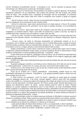 elevilor. Încrederea în posibilitatile elevilor si încrederea în reu sita lor constituie un puternic factor
motivational, care sfârseste prin cresterea per- formantelor acestora.
         - Stilul personal al evaluatorului. Fiecare profesor are propria sa grila de apreciere, fie bazata pe
reproducere cantitative, fie pe originalitate. Altii noteaza mai generos, altii mai exigent, altii prefera
notele de mijloc. Unii considera nota o modalitate de încurajare, altii de constrângere. O consecinta
neplacuta a efectului apare atunci când elevii aflati în competitie sunt evaluati cu grade de exigenta
diferita.
         - Efectul tendintei centrale. Apare mai ales în cazul profesorilor începatori care din dorinta de a nu
gresi sau subaprecia elevii acorda note în jurul valorilor medii.
         - Efectul de similaritate. Apare atunci când profesorul se ia drept reper pe el însusi. De exemplu,
profesorii care au experienta de fosti „premianti” sau au copii cu rezultate excelente, vor avea tendinta de
a fi mai severi si invers.
         - Efectul de contrast. Apare atunci când un elev primeste o nota mai buna sau mai slaba datorita
comparatiei cu rezultatul anterior. Dupa o nota slaba un rezultat bun va parea si mai bun, sau dupa un
candidat foarte bun, urmatorul care este mediocru va parea mult mai slab.
         - Efectul de ordine. Se refera la inertia aprecierii (notarea concomitenta cu aceeasi nota) desi între
raspunsuri exista diferente calitative. Se datoreaza mai ales factorilor ca oboseala, indispozitia, lipsa de
interes etc.
         - Eroarea logica. Se refera la înlocuirea parametrilor de performanta urmariti cu al- te
consideratii, care în realitate sunt elemente secundare, cum ar fi efortul depus pentru a ajunge la rezultat,
constiinciozitatea, acuratetea stilul sau sistematicitatea expunerii etc. de si uneori acest efect se justifica,
el nu trebuie sa devin a o regula, deoarece creste riscul de subiectivitate în notare.
         Simpla constientizare a acestor efecte si dorinta de crestere a obiectivitatii notarii sunt în masura
sa diminueze efectele perturbatoare asupra notarii, sa creasca încrederea elevilor în obiectivitatea si buna
credinta a evaluatorului, sa creasca prestigiul profesorului si institutiei colare.
         O alta controversa este legata de „pedagogia curbei lui Gauss” sau de stilurile de notare/apreciere
a rezultatelor pe care le promoveaza profesorii. Acestea pot fi grupate în trei categorii: stilul sever, stilul
generos si stilul moderat.
         a) Stilul sever apare atunci când profesorul pune mai mult de jumatate din note sub nota de trecere
sau la limita acesteia.
         În general, pedagogii considera ca severitatea excesiva demotiveaza elevii fapt care este de natura
sa reduca performanta scolara în loc sa o creasca. De aceea, acest stil de notare trebuie evitat.
         b) Stilul generos este situatia invers a celei de mai sus. Conform acestui model majoritatea notelor
(60% si peste) sunt situate peste nota de trecere.
         Acest tip de evaluare are o functie preponderent motivationala, punând accent pe toate
posibilitatile intelectuale ale scolarului si bazându-se si pe sprijinul parintilor pentru a obtine cele mai
bune rezultate de la toti elevii.
         c) Stilul moderat sau pedagogia „curbei lui Gauss”, reprezinta un curent bazat pe rezultate
statistice, pedagogia practica dar si pe teoria „învatarii depline”, potrivit caruia 80% din populatia
scolara sunt capabili sa- si însuseasca materia din programe daca dispun de timpul necesar iar distributia
notelor se înscrie aproximativ în modelul gaussian 60. Potrivit acestui model, factorul motivational este
asigurat prin diferentierea notarii, iar reusita scolara obtinuta printr-un cumul de factori. Practica
didactica nu reuseste totdeauna sa diferentieze elevii în mod obiectiv, de aceea învatamântul frontal
trebuie completat cu cel diferentiat. Chiar daca distributia initiala a aptitudinilor elevilor poate fi reflectata
în curba lui Gauss, evolutia lor pâna la finalul procesului de instruire ramâne o necunoscut a asupra careia
profesorii trebuie sa se aplece fara prejudecati sau modele prestabilite, în ultima instanta de maiestria si
dedicatia lor depinzând performantele scolare.
         Practica docimologică scoate în evidenţă numeroase disfuncţii şi dificultăţi în evaluarea corectă şi
obiectivă a rezultatelor şcolare. Dintre cauzele care generează distorsiuni subiective în evaluare, amintim:
         - alegerea defectuoasă a metodelor şi strategiilor de evaluare în raport cu obiectul evaluării (ceea
ce se evaluează) sau cu obiectivele evaluării (ce se doreşte să se realizeze)
         - unele particularităţi ale relaţiei dintre profesor şi elevi, cu componentele ei afectiv-titudinale
         - influenţe datorate contextului pedagogic în care se efectuează evaluarea (nivelul general al
clasei, politica şcolii în materie de evaluare, salvgardarea ,,imaginii” şcolii, etc.)



                                                       113
 