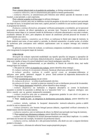 FORME
        Dupa criteriul obiectivitatii si al gradului de certitudine, se disting urmatoarele evaluari:
        - evaluarea subiectiva, care se caracterizeaza prin apelul la intuitia profesorului;
        - evaluarea obiectiva, se caracterizeaza prin folosirea unor tehnici speciale de masurare a unor
trasaturi, a unei prestatii, a unei experiente;
        Dupa criteriul scopului si al frecventei in utilizare distingem:
        Evaluarea initiala, prin care se stabileste nivelul de pregatire al elevului la inceputul unei perioade
sau etape de lucru, la inceputul unei teme mari, capitol, precum si conditiile in care acesta se poate integra
in programul de instruire.
        Evaluarea continua (formativa), presupune verificarea permanenta a rezultatelor, pe tot parcursul
procesului de instruire, de obicei operandu-se pe secvente mici. Trecerea la secventa urmatoare se
realizeaza numai dupa ce se cunoaste modul de desfasurare si eficienta educationala a secventei evaluate,
rezultatele obtinute de elevi, prin adoptarea de masuri de ameliorare privind procesul de invatare si
performantele unor elevi.
        Evaluarea sumativa, cumulativa sau de bilant, se realizeaza la finele unei etape de instruire, la
finele studierii unei teme, al unui capitol si, periodic, la sfarsitul semestrelor, al anului scolar, al ciclului
de scolarizare prin conceperea unor subiecte cuprinzatoare care sa acopere intreaga arie tematica
abordata.
        In aplicarea acestor forme de evaluare, se realizeaza compararea rezultatelor constatate cu nivelul
celor inregistrate la inceputul etapei de instruire.

        STRATEGII
        Strategiile de evaluare reprezintă modalităţile sau tipurile specifice de integrare a operaţiilor de
măsurare-apreciere-decizie în activitatea didactică/educativă, integrare realizabilă la diferite intervale de
timp scurt, mediu şi lung şi în sensul îndeplinirii unor funcţii pedagogice specifice.
        Fiind un proces multidimensional, se pot identifica, în functie de criteriile alese, mai multe
strategii/tipuri de evaluare:
        1. Din punct de vedere al situatiilor de evaluare, putem identifica doua strategii :
        ♦ evaluare realizata în circumstante obisnuite, bazata pe observarea activitatii elevilor;
        ♦ evaluare specifica, realizata în conditii special create ce presupune elaborarea si
aplicarea unor probe, partenerii angajati în proces fiind contienti de importanta demersurilor de
verificare si apreciere întreprinse;
        2. Dupa accentul pus pe proces sau pe sistem:
        ♦ evaluarea de proces – se refera la performantele elevilor;
        ♦ evaluarea de sistem – accentul se pune pe sistemul în care se desfasoara procesul de învatamânt;
        3. Dupa functia dominanta îndeplinita, putem identifica doua strategii:
        - evaluare diagnostica (se realizeaza o diagnoza descriptiva ce consta în localizarea
lacunelor si erorilor în cunostinte si abilitati dar si a “punctelor forte” si o diagnoza etiologica care
releva cauzele care au generat neajunsurile constatate);
        - evaluare predictiva prin care se urmareste prognozarea gradului în care elevii vor putea sa
raspunda pe viitor unui program de instruire;
        4. Dupa modul în care se integreaza în desfasurarea procesului didactic, putem identifica trei
strategii:
        - evaluare initiala, realizata la începutul demersurilor instructiv-educative, pentru a stabili
nivelul la care se situeaza elevii;
        - evaluare formativa, care însotete întregul parcurs didactic, organizând verificari sistematice în
rândul tuturor elevilor din toata materia;
        - evaluarea sumativa, care se realizeaza de obicei, la sfâritul unei perioade mai lungi de instruire;
        5. Dupa autorul care efectueaza evaluarea, putem identifica trei strategii:
        - evaluare interna, întreprinsa de aceeasi persoana/institutie care este direct implicata si a condus
activitatea de învatare (de exemplu, învatatorul sau profesorul clasei);
        - evaluarea externa, realizata de o alta persoana/institutie, alta decât cea care a asigurat derularea
predarii si învatarii;
        - autoevaluare, efectuata de subiectul însusi asupra propriului progres;



                                                      102
 