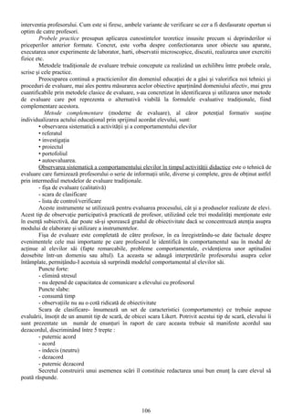 interventia profesorului. Cum este si firesc, ambele variante de verificare se cer a fi desfasurate oportun si
optim de catre profesori.
        Probele practice presupun aplicarea cunostintelor teoretice insusite precum si deprinderilor si
priceperilor anterior formate. Concret, este vorba despre confectionarea unor obiecte sau aparate,
executarea unor experimente de laborator, harti, observatii microscopice, discutii, realizarea unor exercitii
fizice etc.
        Metodele tradiţionale de evaluare trebuie concepute ca realizând un echilibru între probele orale,
scrise şi cele practice.
        Preocuparea continuă a practicienilor din domeniul educaţiei de a găsi şi valorifica noi tehnici şi
proceduri de evaluare, mai ales pentru măsurarea acelor obiective aparţinând domeniului afectiv, mai greu
cuantificabile prin metodele clasice de evaluare, s-au concretizat în identificarea şi utilizarea unor metode
de evaluare care pot reprezenta o alternativă viabilă la formulele evaluative tradiţionale, fiind
complementare acestora.
            Metode complementare (moderne de evaluare), al căror potenţial formativ susţine
individualizarea actului educaţional prin sprijinul acordat elevului, sunt:
        • observarea sistematică a activităţii şi a comportamentului elevilor
        • referatul
        • investigaţia
        • proiectul
        • portofoliul
        • autoevaluarea.
        Observarea sistematică a comportamentului elevilor în timpul activităţii didactice este o tehnică de
evaluare care furnizează profesorului o serie de informaţii utile, diverse şi complete, greu de obţinut astfel
prin intermediul metodelor de evaluare tradiţionale.
        - fişa de evaluare (calitativă)
        - scara de clasificare
        - lista de control/verificare
        Aceste instrumente se utilizează pentru evaluarea procesului, cât şi a produselor realizate de elevi.
Acest tip de observaţie participativă practicată de profesor, utilizând cele trei modalităţi menţionate este
în esenţă subiectivă, dar poate să-şi sporească gradul de obiectivitate dacă se concentrează atenţia asupra
modului de elaborare şi utilizare a instrumentelor.
        Fişa de evaluare este completată de către profesor, în ea înregistrându-se date factuale despre
evenimentele cele mai importante pe care profesorul le identifică în comportamentul sau în modul de
acţinue al elevilor săi (fapte remarcabile, probleme comportamentale, evidenţierea unor aptitudini
deosebite într-un domeniu sau altul). La aceasta se adaugă interpretările profesorului asupra celor
întâmplate, permiţându-I acestuia să surprindă modelul comportamental al elevilor săi.
        Puncte forte:
        - elimină stresul
        - nu depend de capacitatea de comunicare a elevului cu profesorul
        Puncte slabe:
        - consumă timp
        - observaţiile nu au o cotă ridicată de obiectivitate
        Scara de clasificare- însumează un set de caracteristici (comportamente) ce trebuie aupuse
evaluării, însoţit de un anumit tip de scară, de obicei scara Likert. Potrivit acestui tip de scară, elevului îi
sunt prezentate un număr de enunţuri în raport de care aceasta trebuie să manifeste acordul sau
dezacordul, discriminând între 5 trepte :
        - puternic acord
        - acord
        - indecis (neutru)
        - dezacord
        - puternic dezacord
        Secretul construirii unui asemenea scări îl constituie redactarea unui bun enunţ la care elevul să
poată răspunde.




                                                      106
 