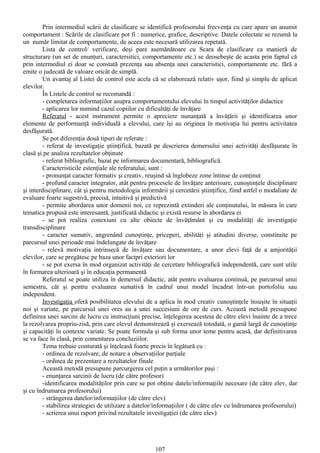 Prin intermediul scării de clasificare se identifică profesorului frecvenţa cu care apare un anumit
comportament : Scările de clasificare pot fi : numerice, grafice, descriptive. Datele colectate se rezumă la
un număr limitat de comportamente, de aceea este necesară utilizarea repetată.
        Lista de control/ verificare, deşi pare asemănătoare cu Scara de clasificare ca manieră de
structurare (un set de enunţuri, caractersitici, comportamente etc.) se deosebeşte de acasta prin faptul că
prin intermediul ei doar se constată prezenţa sau absenţa unei caracteristici, comportamente etc. fără a
emite o judecată de valoare oricât de simplă.
        Un avantaj al Listei de control este acela că se elaborează relativ uşor, fiind şi simplu de aplicat
elevilor.
        În Listele de control se recomandă :
        - completarea informaţiilor asupra comportamentului elevului în timpul activităţilor didactice
        - aplicarea lor numind cazul copiilor cu dificultăţi de învăţare
        Referatul - acest instrument permite o apreciere nunanţată a învăţării şi identificarea unor
elemente de performanţă individuală a elevului, care îşi au originea în motivaţia lui pentru activitatea
desfăşurată.
        Se pot diferenţia două tipuri de referate :
        - referat de investigaţie ştiinţifică, bazată pe descrierea demersului unei activităţi desfăşurate în
clasă şi pe analiza rezultatelor obţinute
        - referat bibliografic, bazat pe informarea documentară, bibliografică.
        Caracteristicile estenţiale ale referatului, sunt :
        - pronunţat caracter formativ şi creativ, reuşind să înglobeze zone întinse de conţinut
        - profund caracter integrator, atât pentru procesele de învăţare anterioare, cunoştinţele disciplinare
şi interdisciplinare, cât şi pentru metodologia informării şi cercetării ştiinţifice, fiind astfel o modaliate de
evaluare foarte sugestivă, precisă, intuitivă şi predictivă
        - permite abordarea unor domenii noi, ce reprezintă extinderi ale conţinutului, în măsura în care
tematica propusă este interesantă, justificată didactic şi există resurse în abordarea ei
        - se pot realiza conexiuni cu alte obiecte de învăţământ şi cu modalităţi de investigaţie
transdisciplinare
        - caracter sumativ, angrenând cunoştinţe, priceperi, abilităţi şi atitudini diverse, constituite pe
parcursul unei perioade mai îndelungate de învăţare
        - relevă motivaţia intrinsecă de învăţare sau documentare, a unor elevi faţă de a amjorităţii
elevilor, care se pregătesc pe baza unor factpri exteriori lor
        - se pot exersa în mod organizat activităţi de cercetare bibliografică independentă, care sunt utile
în formarea ulterioară şi în educaţia permanentă
        Referatul se poate utiliza în demersul didactic, atât pentru evaluarea continuă, pe parcursul unui
semestru, cât şi pentru evaluarea sumativă în cadrul unui model încadrat într-un portofoliu sau
independent.
        Investigaţia oferă posibilitatea elevului de a aplica în mod creativ cunoştinţele însuşite în situaţii
noi şi variate, pe parcursul unei ores au a unei succesiuni de ore de curs. Această metodă presupune
definirea unei sarcini de lucru cu instrucţiuni precise, înţelegerea acesteia de către elevi înainte de a trece
la rezolvarea propriu-zisă, prin care elevul demonstrează şi exersează totodată, o gamă largă de cunoştinţe
şi capacităţi în contexte variate. Se poate formula şi sub forma unor teme pentru acasă, dar definitivarea
se va face în clasă, prin comentarea concluziilor.
        Tema trebuie conturată şi înţeleasă foarte precis în legătură cu :
        - ordinea de rezolvare, de notare a observaţiilor parţiale
        - ordinea de prezentare a rezultatelor finale
        Această metodă presupune parcurgerea cel puţin a următorilor paşi :
        - enunţarea sarcinii de lucru (de către profesor)
        -identificarea modalităţilor prin care se pot obţine datele/informaţiile necesare (de către elev, dar
şi cu îndrumarea profesorului)
        - strângerea datelor/informaţiilor (de către elev)
        - stabilirea strategiei de utilizare a datelor/informaţiilor ( de către elev cu îndrumarea profesorului)
        - scrierea unui raport privind rezultatele investigaţiei (de către elev)




                                                      107
 