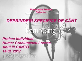 Prezentare Proiect
Didactic-
DEPRINDERI SPECIFICE DE CÂNT
Proiect individual
Nume: Craciunescu Lorena
Anul III CANTO
14.01.2017
 