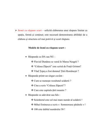  Itemii cu răspuns scurt – solicită elaborarea unui răspuns limitat ca 
spaţiu, formă şi conţinut; este necesară demonstrarea abilităţii de a 
elabora şi structura cel mai potrivit şi scurt răspuns. 
Modele de itemi cu răspuns scurt : 
· Răspunde cu DA sau NU : 
Fluviul Dunărea se varsă în Marea Neagră ? 
“Crăiasa Zăpezii” este scrisă de Fraţii Grimm? 
Vlad Ţepeş a fost domnul Ţării Româneşti ? 
· Răspunde printr-un singur cuvânt : 
Cum se numeşte rezultatul scăderii ? 
Cine a scris “Crăiasa Zăpezii”? 
Care este capitala ţării noastre ? 
· Răspunde cu adevărat sau fals : 
Scăzătorul este cel mai mare număr al scăderii ! 
Mihai Eminescu a scris « Somnoroase păsărele » ! 
100 este dublul numărului 50 ! 
 