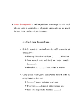  Itemii de completare – solicită persoanei evaluate producerea unui 
răspuns care să completeze o afirmaţie incompletă sau un enunţ 
lacunar şi să-i confere valoare de adevăr. 
Modele de itemi de completare : 
· Scrie în paranteză cuvântul potrivit, astfel ca enunţul să 
fie adevărat : 
Lizuca şi Patrocle au străbătut ( ...............)minunată. 
Tara noastră este străbătută de lanţul munţilor 
(...............). 
Plantele au (.................) bine înfiptă în pământ. 
· Completează cu ortograma sau cuvântul potrivit, astfel ca 
enunţul să fie scris corect : 
(.............) Marcel a adus un brad mare. 
Doamna (............) spus că mâine vom da test. 
Peste tot s-a aşternut o pătură de (...........). 
 