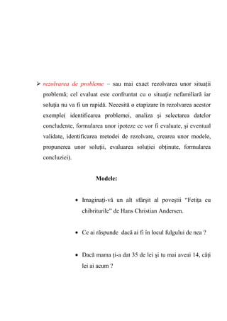  rezolvarea de probleme – sau mai exact rezolvarea unor situaţii 
problemă; cel evaluat este confruntat cu o situaţie nefamiliară iar 
soluţia nu va fi un rapidă. Necesită o etapizare în rezolvarea acestor 
exemple( identificarea problemei, analiza şi selectarea datelor 
concludente, formularea unor ipoteze ce vor fi evaluate, şi eventual 
validate, identificarea metodei de rezolvare, crearea unor modele, 
propunerea unor soluţii, evaluarea soluţiei obţinute, formularea 
concluziei). 
Modele: 
· Imaginaţi-vă un alt sfârşit al poveştii “Fetiţa cu 
chibriturile” de Hans Christian Andersen. 
· Ce ai răspunde dacă ai fi în locul fulgului de nea ? 
· Dacă mama ţi-a dat 35 de lei şi tu mai aveai 14, câţi 
lei ai acum ? 
 