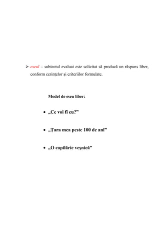 eseul – subiectul evaluat este solicitat să producă un răspuns liber, 
conform cerinţelor şi criteriilor formulate. 
Model de eseu liber: 
· „Ce voi fi eu?” 
· „Ţara mea peste 100 de ani” 
· „O copilărie veşnică” 
