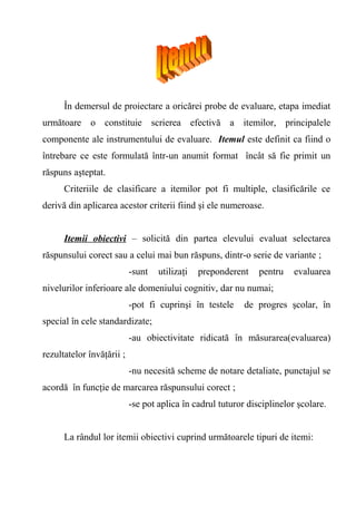 În demersul de proiectare a oricărei probe de evaluare, etapa imediat 
următoare o constituie scrierea efectivă a itemilor, principalele 
componente ale instrumentului de evaluare. Itemul este definit ca fiind o 
întrebare ce este formulată într-un anumit format încât să fie primit un 
răspuns aşteptat. 
Criteriile de clasificare a itemilor pot fi multiple, clasificările ce 
derivă din aplicarea acestor criterii fiind şi ele numeroase. 
Itemii obiectivi – solicită din partea elevului evaluat selectarea 
răspunsului corect sau a celui mai bun răspuns, dintr-o serie de variante ; 
-sunt utilizaţi preponderent pentru evaluarea 
nivelurilor inferioare ale domeniului cognitiv, dar nu numai; 
-pot fi cuprinşi în testele de progres şcolar, în 
special în cele standardizate; 
-au obiectivitate ridicată în măsurarea(evaluarea) 
rezultatelor învăţării ; 
-nu necesită scheme de notare detaliate, punctajul se 
acordă în funcţie de marcarea răspunsului corect ; 
-se pot aplica în cadrul tuturor disciplinelor şcolare. 
La rândul lor itemii obiectivi cuprind următoarele tipuri de itemi: 
 