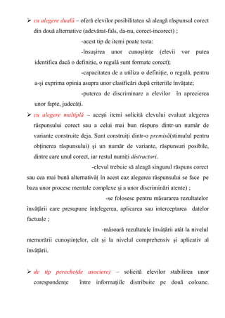  cu alegere duală – oferă elevilor posibilitatea să aleagă răspunsul corect 
din două alternative (adevărat-fals, da-nu, corect-incorect) ; 
-acest tip de itemi poate testa: 
-însuşirea unor cunoştinţe (elevii vor putea 
identifica dacă o definiţie, o regulă sunt formate corect); 
-capacitatea de a utiliza o definiţie, o regulă, pentru 
a-şi exprima opinia asupra unor clasificări după criteriile învăţate; 
-puterea de discriminare a elevilor în aprecierea 
unor fapte, judecăţi. 
 cu alegere multiplă – aceşti itemi solicită elevului evaluat alegerea 
răspunsului corect sau a celui mai bun răspuns dintr-un număr de 
variante construite deja. Sunt construiţi dintr-o premisă(stimulul pentru 
obţinerea răspunsului) şi un număr de variante, răspunsuri posibile, 
dintre care unul corect, iar restul numiţi distractori. 
-elevul trebuie să aleagă singurul răspuns corect 
sau cea mai bună alternativă( în acest caz alegerea răspunsului se face pe 
baza unor procese mentale complexe şi a unor discriminări atente) ; 
-se folosesc pentru măsurarea rezultatelor 
învăţării care presupune înţelegerea, aplicarea sau interceptarea datelor 
factuale ; 
-măsoară rezultatele învăţării atât la nivelul 
memorării cunoştinţelor, cât şi la nivelul comprehensiv şi aplicativ al 
învăţării. 
 de tip pereche(de asociere) – solicită elevilor stabilirea unor 
corespondenţe între informaţiile distribuite pe două coloane. 
 