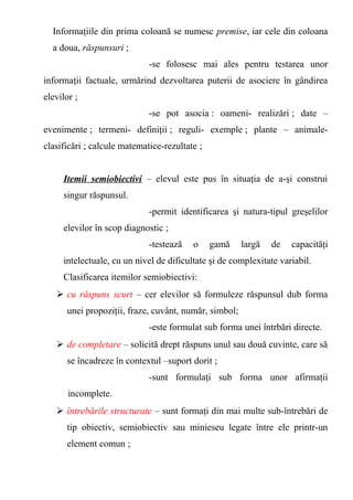 Informaţiile din prima coloană se numesc premise, iar cele din coloana 
a doua, răspunsuri ; 
-se folosesc mai ales pentru testarea unor 
informaţii factuale, urmărind dezvoltarea puterii de asociere în gândirea 
elevilor ; 
-se pot asocia : oameni- realizări ; date – 
evenimente ; termeni- definiţii ; reguli- exemple ; plante – animale-clasificări 
; calcule matematice-rezultate ; 
Itemii semiobiectivi – elevul este pus în situaţia de a-şi construi 
singur răspunsul. 
-permit identificarea şi natura-tipul greşelilor 
elevilor în scop diagnostic ; 
-testează o gamă largă de capacităţi 
intelectuale, cu un nivel de dificultate şi de complexitate variabil. 
Clasificarea itemilor semiobiectivi: 
 cu răspuns scurt – cer elevilor să formuleze răspunsul dub forma 
unei propoziţii, fraze, cuvânt, număr, simbol; 
-este formulat sub forma unei întrbări directe. 
 de completare – solicită drept răspuns unul sau două cuvinte, care să 
se încadreze în contextul –suport dorit ; 
-sunt formulaţi sub forma unor afirmaţii 
incomplete. 
 întrebările structurate – sunt formaţi din mai multe sub-întrebări de 
tip obiectiv, semiobiectiv sau minieseu legate între ele printr-un 
element comun ; 
 