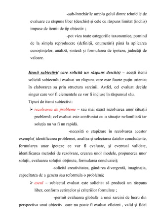 -sub-întrebările umplu golul dintre tehnicile de 
evaluare cu răspuns liber (deschis) şi cele cu răspuns limitat (închis) 
impuse de itemii de tip obiectiv ; 
-pot viza toate categoriile taxonomice, pornind 
de la simpla reproducere (definiţii, enumerări) până la aplicarea 
cunoştinţelor, analiză, sinteză şi formularea de ipoteze, judecăţi de 
valoare. 
Itemii subiectivi( care solicită un răspuns deschis) – aceşti itemi 
solicită subiectului evaluat un răspuns care este foarte puţin orientat 
în elaborarea sa prin structura sarcinii. Astfel, cel evaluat decide 
singur care vor fi elementele ce vor fi incluse în răspunsul său. 
Tipuri de itemi subiectivi: 
 rezolvarea de probleme – sau mai exact rezolvarea unor situaţii 
problemă; cel evaluat este confruntat cu o situaţie nefamiliară iar 
soluţia nu va fi un rapidă. 
-necesită o etapizare în rezolvarea acestor 
exemple( identificarea problemei, analiza şi selectarea datelor concludente, 
formularea unor ipoteze ce vor fi evaluate, şi eventual validate, 
identificarea metodei de rezolvare, crearea unor modele, propunerea unor 
soluţii, evaluarea soluţiei obţinute, formularea concluziei); 
-solicită creativitatea, gândirea divergentă, imaginaţia, 
capacitatea de a genera sau reformula o problemă; 
 eseul – subiectul evaluat este solicitat să producă un răspuns 
liber, conform cerinţelor şi criteriilor formulate ; 
-permit evaluarea globală a unei sarcini de lucru din 
perspectiva unui obiectiv care nu poate fi evaluat eficient , valid şi fidel 
 