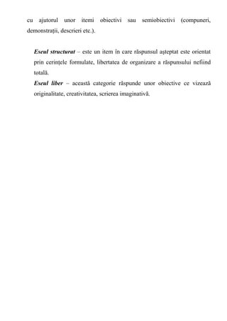 cu ajutorul unor itemi obiectivi sau semiobiectivi (compuneri, 
demonstraţii, descrieri etc.). 
Eseul structurat – este un item în care răspunsul aşteptat este orientat 
prin cerinţele formulate, libertatea de organizare a răspunsului nefiind 
totală. 
Eseul liber – această categorie răspunde unor obiective ce vizează 
originalitate, creativitatea, scrierea imaginativă. 
 