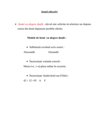 Itemii obiectivi 
 Itemii cu alegere duală - elevul este solicitat să selecteze un răspuns 
corect din două răspunsuri posibile oferite; 
Modele de itemi cu alegere duală : 
· Subliniază cuvântul scris corect : 
Alecsandri Alexandri 
· Încercuieşte varianta corectă : 
Maria (va ; v-a) pleca mâine în excursie. 
· Încercuieşte A(adevărat) sau F(fals) : 
42 + 12 =55 A F 
 