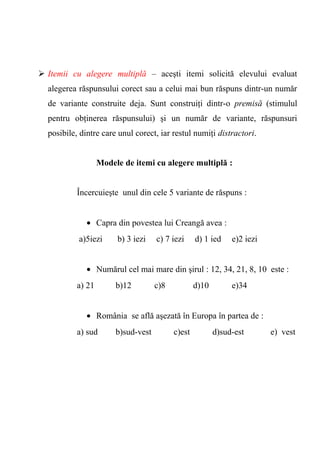  Itemii cu alegere multiplă – aceşti itemi solicită elevului evaluat 
alegerea răspunsului corect sau a celui mai bun răspuns dintr-un număr 
de variante construite deja. Sunt construiţi dintr-o premisă (stimulul 
pentru obţinerea răspunsului) şi un număr de variante, răspunsuri 
posibile, dintre care unul corect, iar restul numiţi distractori. 
Modele de itemi cu alegere multiplă : 
Încercuieşte unul din cele 5 variante de răspuns : 
· Capra din povestea lui Creangă avea : 
a)5iezi b) 3 iezi c) 7 iezi d) 1 ied e)2 iezi 
· Numărul cel mai mare din şirul : 12, 34, 21, 8, 10 este : 
a) 21 b)12 c)8 d)10 e)34 
· România se află aşezată în Europa în partea de : 
a) sud b)sud-vest c)est d)sud-est e) vest 
 