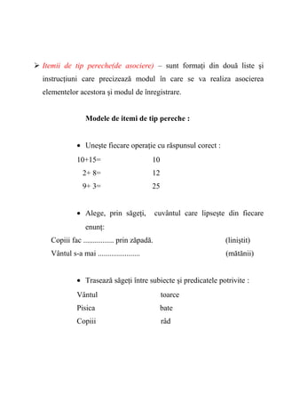  Itemii de tip pereche(de asociere) – sunt formaţi din două liste şi 
instrucţiuni care precizează modul în care se va realiza asocierea 
elementelor acestora şi modul de înregistrare. 
Modele de itemi de tip pereche : 
· Uneşte fiecare operaţie cu răspunsul corect : 
10+15= 10 
2+ 8= 12 
9+ 3= 25 
· Alege, prin săgeţi, cuvântul care lipseşte din fiecare 
enunţ: 
Copiii fac ................ prin zăpadă. (liniştit) 
Vântul s-a mai ...................... (mătănii) 
· Trasează săgeţi între subiecte şi predicatele potrivite : 
Vântul toarce 
Pisica bate 
Copiii râd 
 