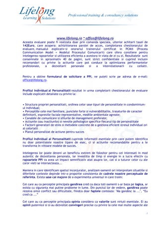 www.lifelong.ro ~ office@lifelong.ro
2
Aceasta evaluare poate fi realizata doar prin comanda speciala, ulterior achitarii taxei de
142Euro, care acopera: achizitionarea parolei de acces, completarea chestionarului de
evaluare, manualul explicativ si onorariul trainerului certificat in PCM® (Process
Communication Model = Modelul Procesului Comunicarii) care ofera consiliere pentru
intelegerea rapoartelor si utilizarea eficienta a acestora in viata de zi cu zi. Rezultatele sunt
consemnate in aproximativ 40 de pagini, sunt strict confidentiale si cuprind inclusiv
recomandari cu privire la actiunile care pot conduce la optimizarea performantelor
profesionale, a dezvoltarii personale si a interrelationarii cu ceilalti.
Pentru a obtine formularul de solicitare a PPI, ne puteti scrie pe adresa de e-mail:
office@lifelong.ro.
Profilul Individual al Personalitatii rezultat in urma completarii chestionarului de evaluare
include explicatii detaliate cu privire la:
• Structura propriei personalitati, ordinea celor sase tipuri de personalitate in condominium-
ul individual;
• Perceptiile cele mai familiare, punctele forte si vulnerabilitatile, trasaturile de caracter
definitorii, expresiile faciale reprezentative, mediile ambientale agreate;
• Canalele de comunicare si stilurile de management preferate;
• Actiunile (sau inactiunile) si nevoile psihologice specifice fiecarui tip de personalitate
• Factorii generatori de stres si metodele concrete de a gestiona eficient stresul individual ori
al celorlalti
• Planul personalizat de actiune pentru succes
Profilul Individual al Personalitatii cuprinde informatii esentiale prin care putem identifica
nu doar potentialele noastre tipare de esec, ci si actiunile recomandabile pentru a le
transforma in viitoare modele de succes.
Intelegerea lor poate deveni un beneficiu extrem de folositor pentru cei interesati in mod
autentic de dezvoltarea personala, iar investitia de timp si energie in a lucra efectiv cu
rapoartele PPI va avea un impact semnificativ atat asupra lor, cat si a tuturor celor cu ale
caror vieti se intersecteaza...
Maniera in care identificam spatiul inconjurator, analizam oamenii ori interpretam situatiile si
diferitele contexte depinde intr-o proportie consistenta de cadrele noastre perceptuale de
referinta. Exista sase cai majore de a experimenta universul in care traim:
Cei care au ca perceptie principala gandirea cred ca daca toti oamenii s-ar baza pe logica, ar
exista cu siguranta mai putine probleme in lume. Din punctul lor de vedere, gandirea poate
rezolva orice conflict sau dificultate, fiindca doar faptele conteaza: "Ma gandesc la ...", “Eu
cred ca ...”
Cei care au ca perceptie principala opinia considera ca valorile sunt virtuti esentiale. Ei au
opinii puternice si si-au dezvoltat convingeri precise cu privire la cele mai multe aspecte ale
 