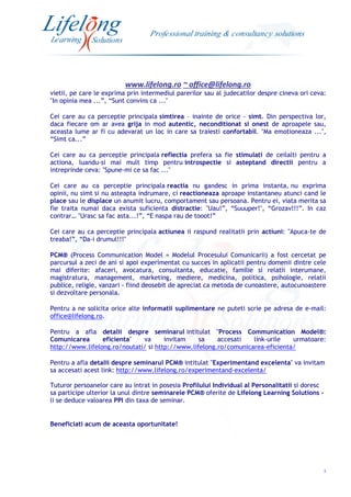 www.lifelong.ro ~ office@lifelong.ro
3
vietii, pe care le exprima prin intermediul parerilor sau al judecatilor despre cineva ori ceva:
"In opinia mea ...”, “Sunt convins ca ..."
Cei care au ca perceptie principala simtirea – inainte de orice - simt. Din perspectiva lor,
daca fiecare om ar avea grija in mod autentic, neconditionat si onest de aproapele sau,
aceasta lume ar fi cu adevarat un loc in care sa traiesti confortabil. "Ma emotioneaza ...",
“Simt ca...”
Cei care au ca perceptie principala reflectia prefera sa fie stimulati de ceilalti pentru a
actiona, luandu-si mai mult timp pentru introspectie si asteptand directii pentru a
intreprinde ceva: "Spune-mi ce sa fac ..."
Cei care au ca perceptie principala reactia nu gandesc in prima instanta, nu exprima
opinii, nu simt si nu asteapta indrumare, ci reactioneaza aproape instantaneu atunci cand le
place sau le displace un anumit lucru, comportament sau persoana. Pentru ei, viata merita sa
fie traita numai daca exista suficienta distractie: "Uau!”, “Suuuper!", “Grozav!!!”. In caz
contrar… "Urasc sa fac asta...!”, “E naspa rau de tooot!”
Cei care au ca perceptie principala actiunea ii raspund realitatii prin actiuni: "Apuca-te de
treaba!”, “Da-i drumul!!!"
PCM® (Process Communication Model = Modelul Procesului Comunicarii) a fost cercetat pe
parcursul a zeci de ani si apoi experimentat cu succes in aplicatii pentru domenii dintre cele
mai diferite: afaceri, avocatura, consultanta, educatie, familie si relatii interumane,
magistratura, management, marketing, mediere, medicina, politica, psihologie, relatii
publice, religie, vanzari - fiind deosebit de apreciat ca metoda de cunoastere, autocunoastere
si dezvoltare personala.
Pentru a ne solicita orice alte informatii suplimentare ne puteti scrie pe adresa de e-mail:
office@lifelong.ro.
Pentru a afla detalii despre seminarul intitulat "Process Communication Model®:
Comunicarea eficienta" va invitam sa accesati link-urile urmatoare:
http://www.lifelong.ro/noutati/ si http://www.lifelong.ro/comunicarea-eficienta/
Pentru a afla detalii despre seminarul PCM® intitulat "Experimentand excelenta" va invitam
sa accesati acest link: http://www.lifelong.ro/experimentand-excelenta/
Tuturor persoanelor care au intrat in posesia Profilului Individual al Personalitatii si doresc
sa participe ulterior la unul dintre seminarele PCM® oferite de Lifelong Learning Solutions -
li se deduce valoarea PPI din taxa de seminar.
Beneficiati acum de aceasta oportunitate!
 