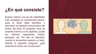 ¿En qué consiste?
Evaluar implica una de las habilidades
más complejas en comprensión lectora,
pues el lector debe identificar y
reconocer el propósito comunicativo del
emisor del texto. El propósito varía de
acuerdo al tema y a los objetivos, puede
ser: informar, argumentar, instruir,
persuadir, etc. Por ello es relevante,
cuando te encuentres leyendo un texto,
hacerte la siguiente pregunta: ¿qué
pretende el emisor con su discurso?
 