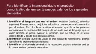 Para identificar la intencionalidad o el propósito
comunicativo del emisor te puedes valer de los siguientes
elementos:
1. Identificar el lenguaje que usa el emisor: objetivo (hechos), subjetivo
(opinión). Presencia o no de juicios valorativos con respecto a lo sostenido
por el emisor. Por otro lado, analizar el empleo que da a las palabras
connotativas es fundamental porque de acuerdo con el lenguaje que el
autor también se podrá evaluar su posición, que se refleja en el texto,
desde dónde y desde qué postura escribe.
2. Identificar la tesis (punto de vista), si eres capaz de reconocerla, podrás
identificar la argumentación del texto.
3. Identificar la hipótesis central, si la reconoces, podrás entender qué es
lo que el emisor pretende demostrar.
 