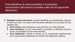 Para identificar la intencionalidad o el propósito
comunicativo del emisor te puedes valer de los siguientes
elementos:
4. Distinguir el tono del emisor, permite identificar sus sentimientos respecto
al tema que trate. Los tonos más frecuentes utilizados en los textos de uso
cotidiano son:
a. Tono irónico: hace referencia a una burla fina, sin mala intención.
b. Tono sarcástico: es una burla hiriente, punzante y a diferencia del tono
irónico, el sarcástico es con mala intención.
c. Tono displicente: cuando el emisor no se compromete afectivamente
con lo que escribe (displicente es sinónimo de indiferente, apático).
 